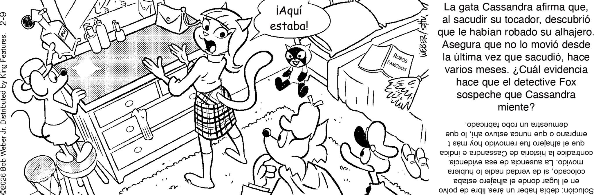 Fictional character OCR: @2026 Bob Weber Jr. Distributed by King Features. 2-9 estabal ¡Aquí FAMOSOS ROBOS M ?????? WEBER/SOU sospeche que Cassandra hace que el detective Fox varios meses. ¿Cuál evidencia la última vez que sacudióhace Asegura que no lo movió desde que le habían robado su alhajero. al sacudir su tocadordescubrió La gata Cassandra afirma quemiente? Solución: debía haber un área libre de polvo en el lugar donde el alhajero estaba colocadosi de verdad nadie lo hubiera movido. La ausencia de esa evidencia contradice la historia de Cassandra e indica que el alhajero fue removido hoy más t emprano o que nunca estuvo ahílo que demuestra un robo fabricado. @ 2026 Bob Weber Jr. Distributed by King Features . 2-9 estabal ¡ Aquí FAMOSOS ROBOS M ?????? WEBER / SOU sospeche que Cassandra hace que el detective Fox varios meses . ¿ Cuál evidencia la última vez que sacudióhace Asegura que no lo movió desde que le habían robado su alhajero . al sacudir su tocadordescubrió La gata Cassandra afirma quemiente ? Solución : debía haber un área libre de polvo en el lugar donde el alhajero estaba colocadosi de verdad nadie lo hubiera movido . La ausencia de esa evidencia contradice la historia de Cassandra e indica que el alhajero fue removido hoy más t emprano o que nunca estuvo ahílo que demuestra un robo fabricado .