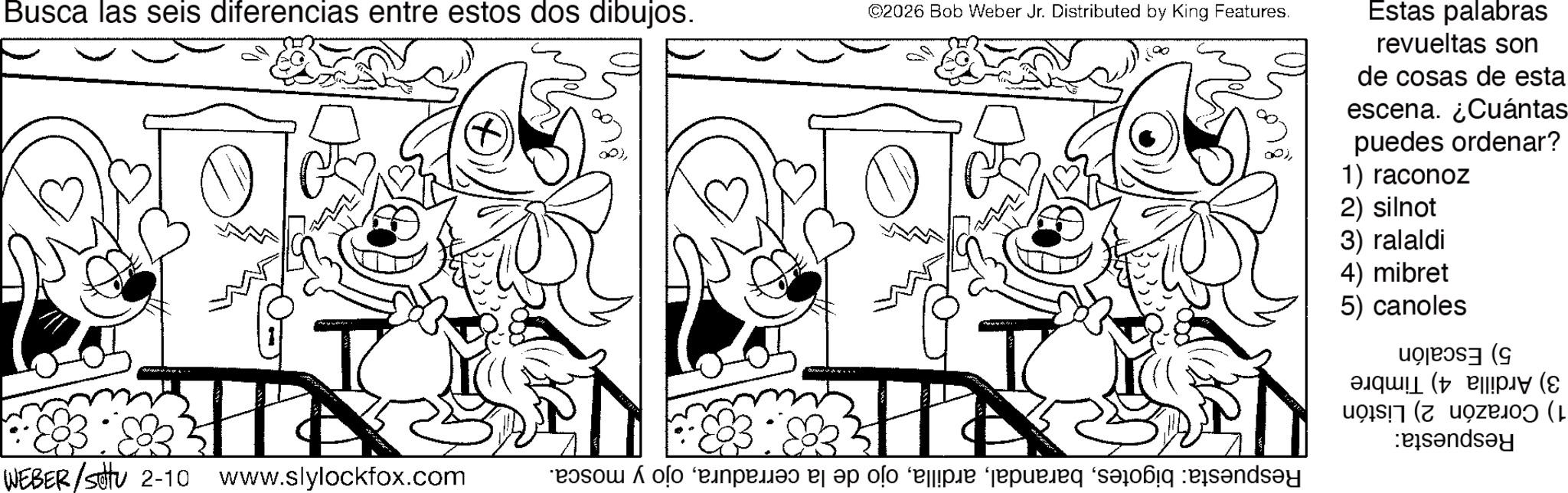 Coloring book OCR: Busca las seis diferencias entre estos dos dibujos. ©2026 Bob Weber Jr. Distributed by King Features. OP)Estas palabras revueltas son de cosas de esta escena. ¿Cuántas puedes ordenar? 1) raconoz R WEBER/stu 2-10 www.slylockfox.com - 2) silnot 3) ralaldi 4) mibret 5) canoles ( esandsay solo e pa po pe je n Busca las seis diferencias entre estos dos dibujos . © 2026 Bob Weber Jr. Distributed by King Features . OP )Estas palabras revueltas son de cosas de esta escena . ¿ Cuántas puedes ordenar ? 1 ) raconoz R WEBER / stu 2-10 www.slylockfox.com - 2 ) silnot 3 ) ralaldi 4 ) mibret 5 ) canoles ( esandsay solo e pa po pe je n