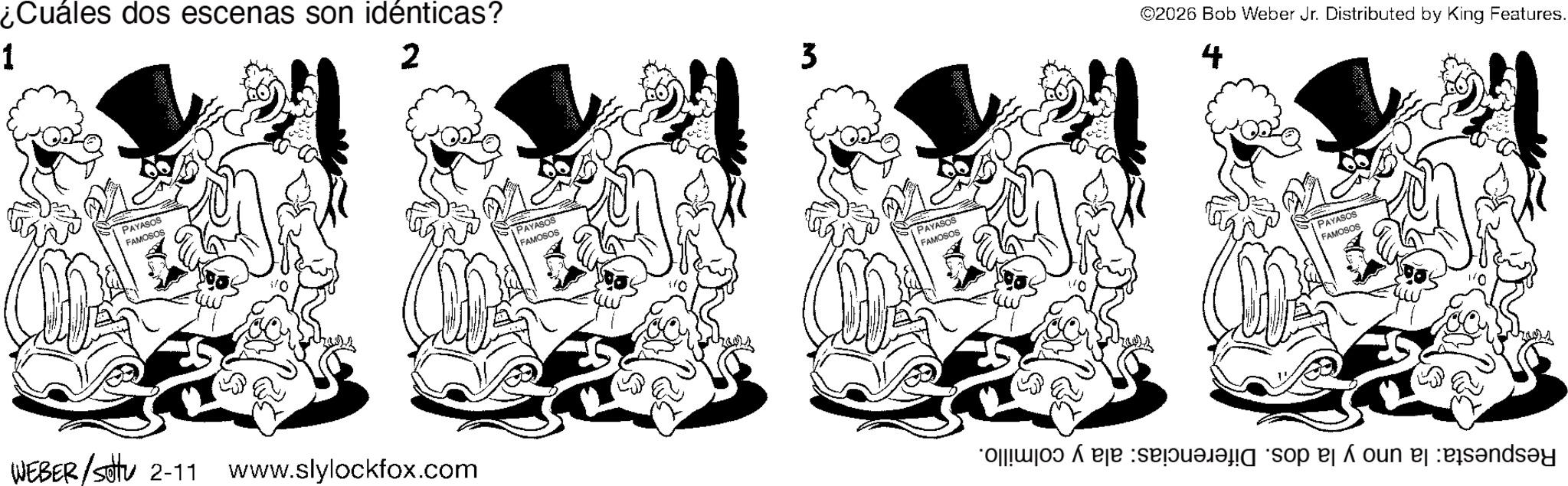 Fiction OCR: ¿Cuáles dos escenas son idénticas? 1 2 PAYASOS FAMOSOS WEBER/Sottu WEBER / 2-11 V www.slylockfox.com PAYASOS FAMOSOS 3 PAYASOS FAMOSOS 10 ©2026 Bob Weber Jr. Distributed by King Features. 4 PAYASOS FAMOSOS o so on and ¿ Cuáles dos escenas son idénticas ? 1 2 PAYASOS FAMOSOS WEBER / Sottu WEBER / 2-11 V www.slylockfox.com PAYASOS FAMOSOS 3 PAYASOS FAMOSOS 10 © 2026 Bob Weber Jr. Distributed by King Features . 4 PAYASOS FAMOSOS o so on and