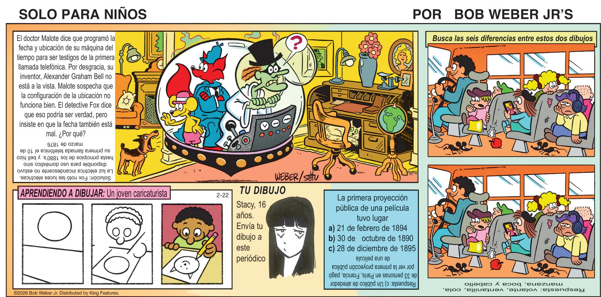 Comic book OCR: SOLO PARA NIÑOS El doctor Malote dice que programó la fecha y ubicación de su máquina del ay tiempo para ser testigos de la primera llamada telefónica. Por desgraciasu inventorAlexander Graham Bell no está a la vista. Malote sospecha que la configuración de la ubicación no funciona bien. El detective Fox dice que eso podría ser verdadpero insiste en que la fecha también está mal. ¿Por qué? 00 POR BOB WEBER JR'S Busca las seis diferencias entre estos dos dibujos su primera llamada telefónica el 10 hasta principios de los 1880's. y bell hizo disponible para uso doméstico sino La luz eléctrica incandescente no estuvo Solución: Fox notó las luces eléctricas. marzo de 1876 de APRENDIENDO A DIBUJAR: Un joven caricaturista ©2026 Bob Weber Jr. Distributed by King Features. TU DIBUJO 2-22 Stacy16 años. Envía tu WEBER/settu La primera proyección pública de una película tuvo lugar a) 21 de febrero de 1894 dibujo a b) 30 de octubre de 1890 este c) 28 de diciembre de 1895 periódico manzanaboca y cabello Respuesta: volantepor ver la primera proyección pública de 33 personas en Paríspagó Respuesta: c) Un público de alrededor de una película SOLO PARA NIÑOS El doctor Malote dice que programó la fecha y ubicación de su máquina del ay tiempo para ser testigos de la primera llamada telefónica . Por desgraciasu inventorAlexander Graham Bell no está a la vista . Malote sospecha que la configuración de la ubicación no funciona bien . El detective Fox dice que eso podría ser verdadpero insiste en que la fecha también está mal . ¿ Por qué ? 00 POR BOB WEBER JR'S Busca las seis diferencias entre estos dos dibujos su primera llamada telefónica el 10 hasta principios de los 1880's . y bell hizo disponible para uso doméstico sino La luz eléctrica incandescente no estuvo Solución : Fox notó las luces eléctricas . marzo de 1876 de APRENDIENDO A DIBUJAR : Un joven caricaturista © 2026 Bob Weber Jr. Distributed by King Features . TU DIBUJO 2-22 Stacy16 años . Envía tu WEBER / settu La primera proyección pública de una película tuvo lugar a ) 21 de febrero de 1894 dibujo a b ) 30 de octubre de 1890 este c ) 28 de diciembre de 1895 periódico manzanaboca y cabello Respuesta : volantepor ver la primera proyección pública de 33 personas en Paríspagó Respuesta : c ) Un público de alrededor de una película