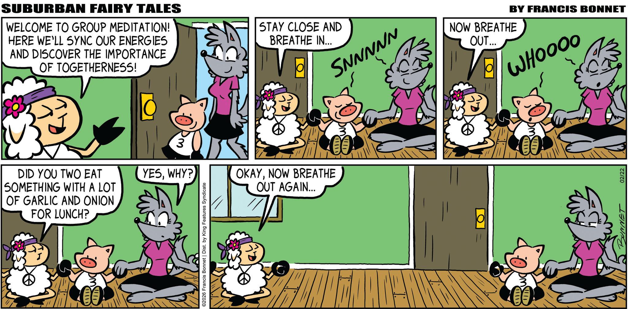 Publication OCR: SUBURBAN FAIRY TALES WELCOME TO GROUP MEDITATION! HERE WE'LL SYNC OUR ENERGIES AND DISCOVER THE IMPORTANCE OF TOGETHERNESS! STAY CLOSE AND BREATHE IN... DID YOU TWO EAT SOMETHING WITH A LOT OF GARLIC AND ONION FOR LUNCH? III DM YESWHY? ©2026 Francis Bonnet | Dist. by King Features Syndicate OKAYNOW BREATHE OUT AGAIN... SNNNNN ALID BY FRANCIS BONNET NOW BREATHE OUT... ?? H WHOOOO 02/22 SUBURBAN FAIRY TALES WELCOME TO GROUP MEDITATION ! HERE WE'LL SYNC OUR ENERGIES AND DISCOVER THE IMPORTANCE OF TOGETHERNESS ! STAY CLOSE AND BREATHE IN ... DID YOU TWO EAT SOMETHING WITH A LOT OF GARLIC AND ONION FOR LUNCH ? III DM YESWHY ? © 2026 Francis Bonnet | Dist . by King Features Syndicate OKAYNOW BREATHE OUT AGAIN ... SNNNNN ALID BY FRANCIS BONNET NOW BREATHE OUT ... ?? H WHOOOO 02/22