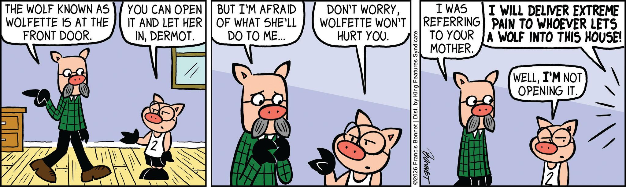 Comics OCR: THE WOLF KNOWN AS WOLFETTE IS AT THE FRONT DOOR. YOU CAN OPEN IT AND LET HER INDERMOT. BUT I'M AFRAID OF WHAT SHE'LL DO TO ME... DON'T WORRYWOLFETTE WON'T HURT YOU. ©2026 Francis Bonnet | Dist. by King Features Syndicate I WAS I WILL DELIVER EXTREME REFERRING PAIN TO WHOEVER LETS TO YOUR A WOLF INTO THIS HOUSE! BONNET MOTHER. WELLI'M NOT OPENING IT THE WOLF KNOWN AS WOLFETTE IS AT THE FRONT DOOR . YOU CAN OPEN IT AND LET HER INDERMOT . BUT I'M AFRAID OF WHAT SHE'LL DO TO ME ... DON'T WORRYWOLFETTE WON'T HURT YOU . © 2026 Francis Bonnet | Dist . by King Features Syndicate I WAS I WILL DELIVER EXTREME REFERRING PAIN TO WHOEVER LETS TO YOUR A WOLF INTO THIS HOUSE ! BONNET MOTHER . WELLI'M NOT OPENING IT