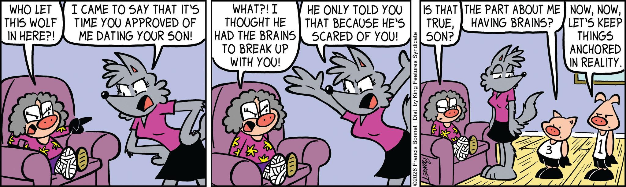 Publication OCR: WHO LET THIS WOLF IN HERE?! I CAME TO SAY THAT IT'S TIME YOU APPROVED OF ME DATING YOUR SON! WHAT?! I THOUGHT HE HAD THE BRAINS TO BREAK UP HE ONLY TOLD YOU THAT BECAUSE HE'S SCARED OF YOU! TRUESON? IS THAT THE PART ABOUT ME HAVING BRAINS? NOWLET'S KEEP WITH YOU! THINGS ANCHORED IN REALITY. (1 2026 Francis Bonnet | Dist. by King Features Syndicate BONNET 3 WHO LET THIS WOLF IN HERE ?! I CAME TO SAY THAT IT'S TIME YOU APPROVED OF ME DATING YOUR SON ! WHAT ?! I THOUGHT HE HAD THE BRAINS TO BREAK UP HE ONLY TOLD YOU THAT BECAUSE HE'S SCARED OF YOU ! TRUESON ? IS THAT THE PART ABOUT ME HAVING BRAINS ? NOWLET'S KEEP WITH YOU ! THINGS ANCHORED IN REALITY . ( 1 2026 Francis Bonnet | Dist . by King Features Syndicate BONNET 3