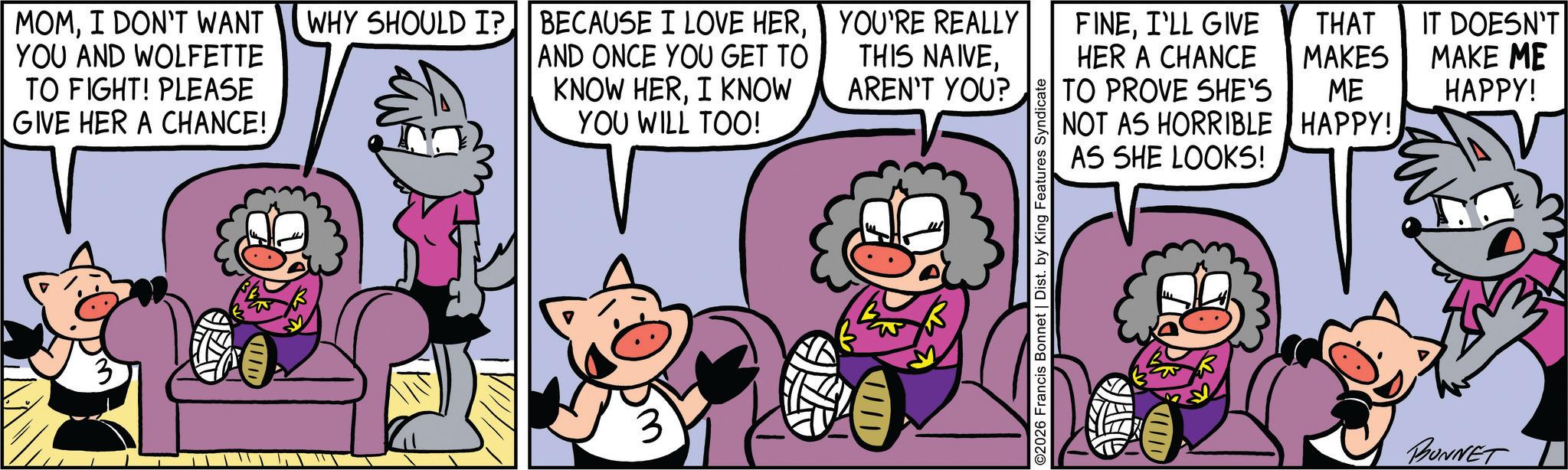 Conversation OCR: MOMYOU'RE REALLY YOU AND WOLFETTE TO FIGHT! PLEASE GIVE HER A CHANCE! AND ONCE YOU GET TO KNOW HERI KNOW YOU WILL TOO! THIS NAIVEAREN'T YOU? FINEI'LL GIVE HER A CHANCE TO PROVE SHE'S THAT MAKES NOT AS HORRIBLE ME HAPPY! IT DOESN'T MAKE ME HAPPY! AS SHE LOOKS! 3 ©2026 Francis Bonnet | Dist. by King Features Syndicate BUNNET MOMI DON'T WANT WHY SHOULD I ? BECAUSE I LOVE HERYOU'RE REALLY YOU AND WOLFETTE TO FIGHT ! PLEASE GIVE HER A CHANCE ! AND ONCE YOU GET TO KNOW HERI KNOW YOU WILL TOO ! THIS NAIVEAREN'T YOU ? FINEI'LL GIVE HER A CHANCE TO PROVE SHE'S THAT MAKES NOT AS HORRIBLE ME HAPPY ! IT DOESN'T MAKE ME HAPPY ! AS SHE LOOKS ! 3 © 2026 Francis Bonnet | Dist . by King Features Syndicate BUNNET