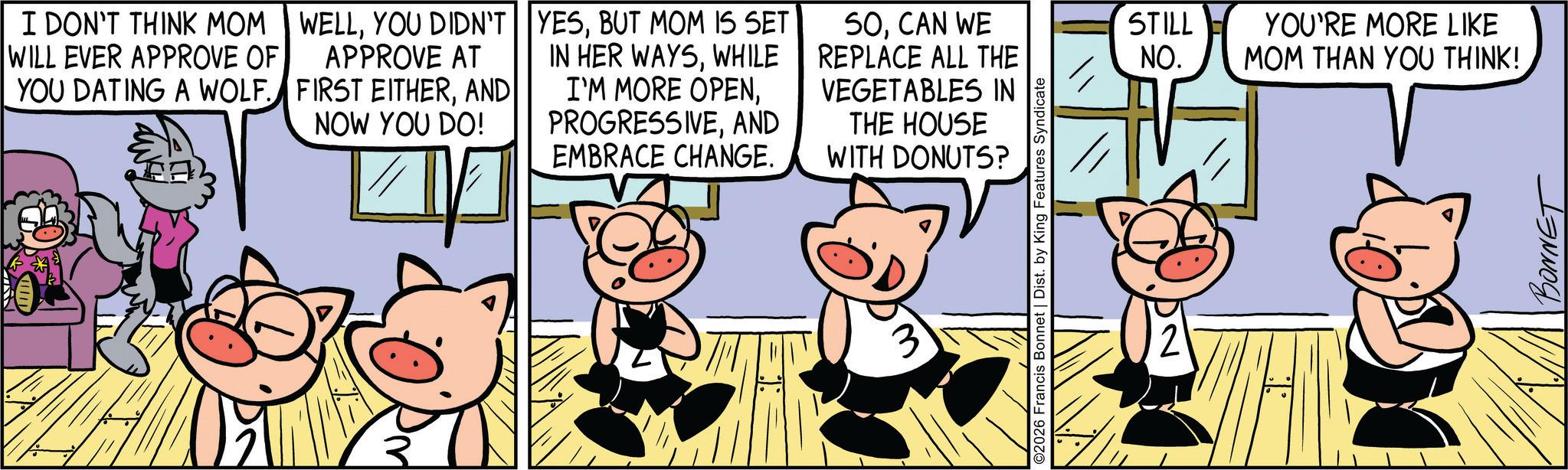 Comic book OCR: I DON'T THINK MOM WILL EVER APPROVE OF YOU DATING A WOLF. WELLYOU DIDN'T APPROVE AT FIRST EITHERAND NOW YOU DO! YESBUT MOM IS SET IN HER WAYSWHILE I'M MORE OPENAND EMBRACE CHANGE. SOCAN WE REPLACE ALL THE VEGETABLES IN THE HOUSE WITH DONUTS? 3 ©2026 Francis Bonnet | Dist. by King Features Syndicate STILL NO. YOU'RE MORE LIKE MOM THAN YOU THINK! BONNET I DON'T THINK MOM WILL EVER APPROVE OF YOU DATING A WOLF . WELLYOU DIDN'T APPROVE AT FIRST EITHERAND NOW YOU DO ! YESBUT MOM IS SET IN HER WAYSWHILE I'M MORE OPENAND EMBRACE CHANGE . SOCAN WE REPLACE ALL THE VEGETABLES IN THE HOUSE WITH DONUTS ? 3 © 2026 Francis Bonnet | Dist . by King Features Syndicate STILL NO . YOU'RE MORE LIKE MOM THAN YOU THINK ! BONNET