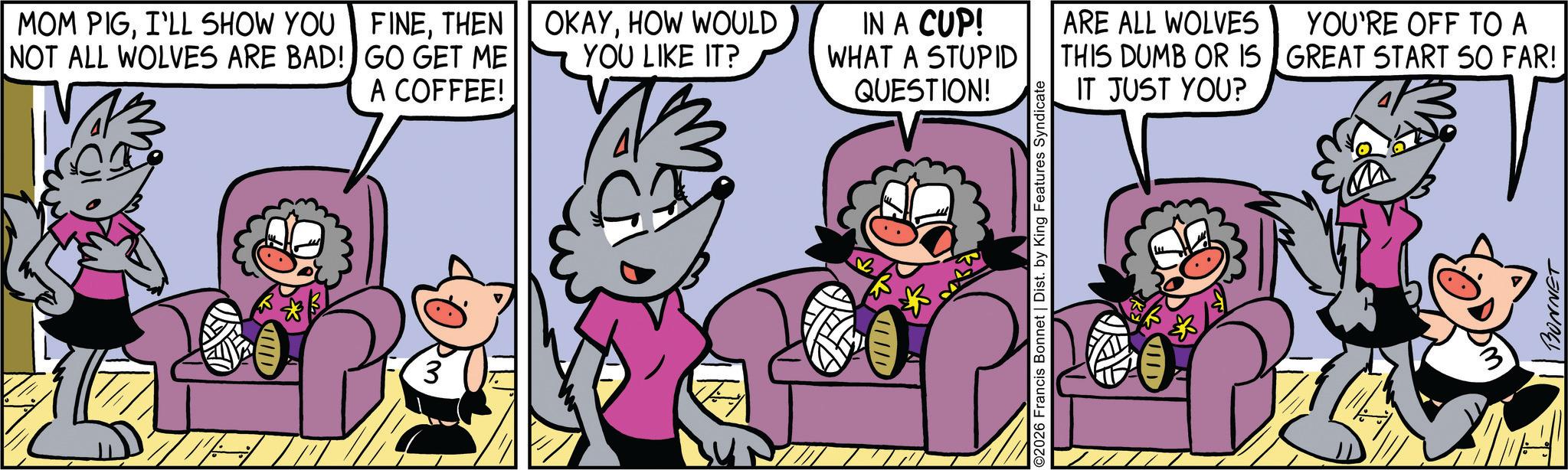Publication OCR: MOM PIGI'LL SHOW YOU NOT ALL WOLVES ARE BAD! FINETHEN GO GET ME A COFFEE! 3 OKAYHOW WOULD YOU LIKE IT? IN A CUP! WHAT A STUPID ARE ALL WOLVES THIS DUMB OR IS QUESTION! IT JUST YOU? 02026 Francis Bonnet | Dist. by King Features Syndicate VID YOU'RE OFF TO A GREAT START SO FAR! BONNET MOM PIGI'LL SHOW YOU NOT ALL WOLVES ARE BAD ! FINETHEN GO GET ME A COFFEE ! 3 OKAYHOW WOULD YOU LIKE IT ? IN A CUP ! WHAT A STUPID ARE ALL WOLVES THIS DUMB OR IS QUESTION ! IT JUST YOU ? 02026 Francis Bonnet | Dist . by King Features Syndicate VID YOU'RE OFF TO A GREAT START SO FAR ! BONNET