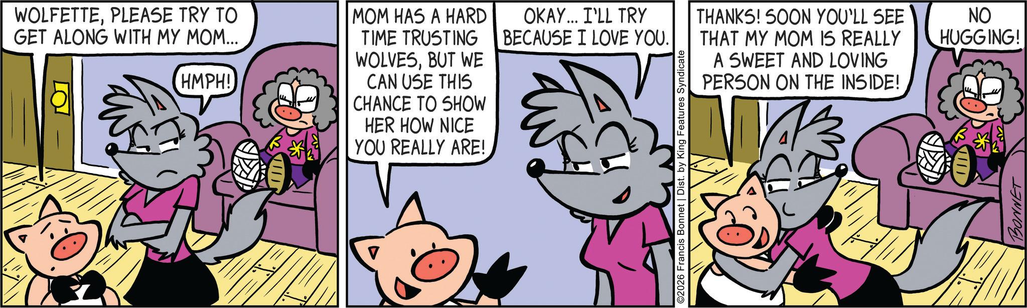Comic book OCR: WOLFETTEPLEASE TRY TO GET ALONG WITH MY MOM... HMPH! MOM HAS A HARD TIME TRUSTING WOLVESBUT WE CAN USE THIS CHANCE TO SHOW HER HOW NICE YOU REALLY ARE! OKAY... I'LL TRY BECAUSE I LOVE YOU. THANKS! SOON YOU'LL SEE THAT MY MOM IS REALLY A SWEET AND LOVING PERSON ON THE INSIDE! ©2026 Francis Bonnet | Dist. by King Features Syndicate NO HUGGING! BONNET WOLFETTEPLEASE TRY TO GET ALONG WITH MY MOM ... HMPH ! MOM HAS A HARD TIME TRUSTING WOLVESBUT WE CAN USE THIS CHANCE TO SHOW HER HOW NICE YOU REALLY ARE ! OKAY ... I'LL TRY BECAUSE I LOVE YOU . THANKS ! SOON YOU'LL SEE THAT MY MOM IS REALLY A SWEET AND LOVING PERSON ON THE INSIDE ! © 2026 Francis Bonnet | Dist . by King Features Syndicate NO HUGGING ! BONNET