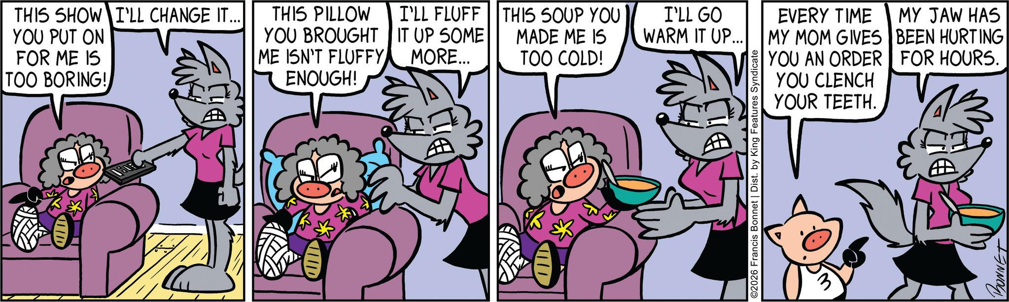 Publication OCR: THIS SHOW I'LL CHANGE IT... YOU PUT ON FOR ME IS TOO BORING! THIS PILLOW I'LL FLUFF YOU BROUGHT IT UP SOME ME ISN'T FLUFFY MORE... ENOUGH! HD THIS SOUP YOU MADE ME IS TOO COLD! I'LL GO WARM IT UP... EVERY TIME MY MOM GIVES MY JAW HAS BEEN HURTING YOU AN ORDER FOR HOURS. 11/1 ©2026 Francis Bonnet | Dist. by King Features Syndicate YOU CLENCH YOUR TEETH. BONNET THIS SHOW I'LL CHANGE IT ... YOU PUT ON FOR ME IS TOO BORING ! THIS PILLOW I'LL FLUFF YOU BROUGHT IT UP SOME ME ISN'T FLUFFY MORE ... ENOUGH ! HD THIS SOUP YOU MADE ME IS TOO COLD ! I'LL GO WARM IT UP ... EVERY TIME MY MOM GIVES MY JAW HAS BEEN HURTING YOU AN ORDER FOR HOURS . 11/1 © 2026 Francis Bonnet | Dist . by King Features Syndicate YOU CLENCH YOUR TEETH . BONNET