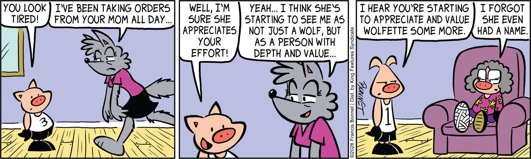 Publication OCR: YOU LOOK I'VE BEEN TAKING ORDERS WELLI'M TIRED! FROM YOUR MOM ALL DAY... SURE SHE APPRECIATES YOUR EFFORT! YEAH... I THINK SHE'S STARTING TO SEE ME AS NOT JUST A WOLFBUT AS A PERSON WITH DEPTH AND VALUE... ©2026 Francis Bonnet | Dist. by King Features Syndicate I HEAR YOU'RE STARTING TO APPRECIATE AND VALUE WOLFETTE SOME MORE. I FORGOT SHE EVEN HAD A NAME. BONNET YOU LOOK I'VE BEEN TAKING ORDERS WELLI'M TIRED ! FROM YOUR MOM ALL DAY ... SURE SHE APPRECIATES YOUR EFFORT ! YEAH ... I THINK SHE'S STARTING TO SEE ME AS NOT JUST A WOLFBUT AS A PERSON WITH DEPTH AND VALUE ... © 2026 Francis Bonnet | Dist . by King Features Syndicate I HEAR YOU'RE STARTING TO APPRECIATE AND VALUE WOLFETTE SOME MORE . I FORGOT SHE EVEN HAD A NAME . BONNET