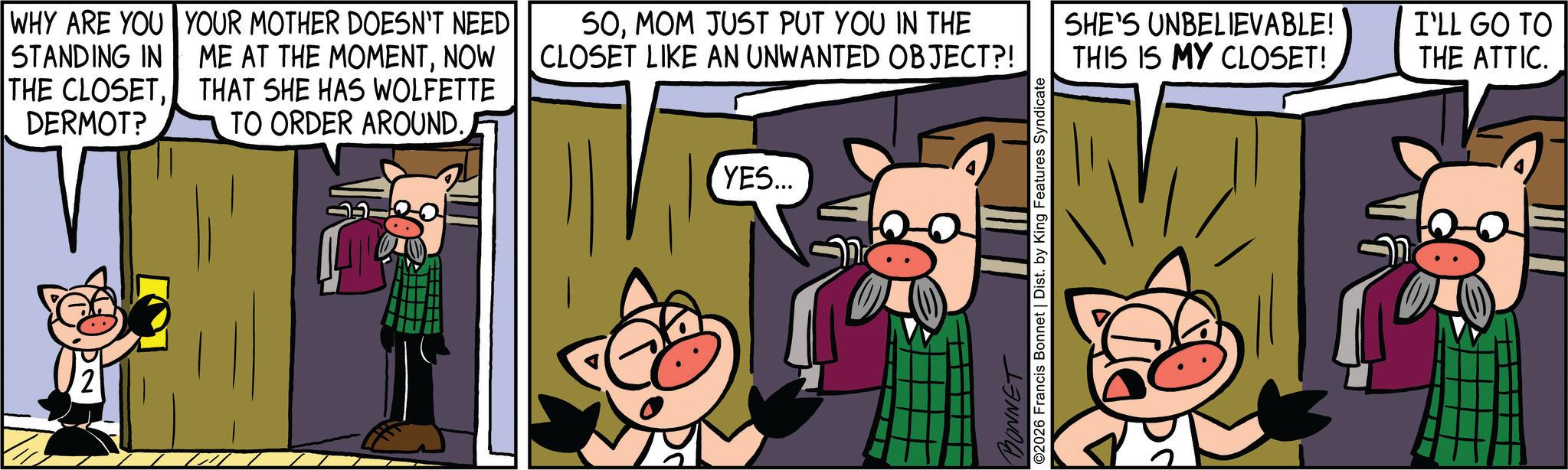 Comic book OCR: WHY ARE YOU STANDING IN THE CLOSETDERMOT? vT" YOUR MOTHER DOESN'T NEED ME AT THE MOMENTNOW THAT SHE HAS WOLFETTE TO ORDER AROUND. SOMOM JUST PUT YOU IN THE CLOSET LIKE AN UNWANTED OBJECT?! YES... ©2026 Francis Bonnet | Dist. by King Features Syndicate BONNET SHE'S UNBELIEVABLE! THIS IS MY CLOSET! I'LL GO TO THE ATTIC. WHY ARE YOU STANDING IN THE CLOSETDERMOT ? vT " YOUR MOTHER DOESN'T NEED ME AT THE MOMENTNOW THAT SHE HAS WOLFETTE TO ORDER AROUND . SOMOM JUST PUT YOU IN THE CLOSET LIKE AN UNWANTED OBJECT ?! YES ... © 2026 Francis Bonnet | Dist . by King Features Syndicate BONNET SHE'S UNBELIEVABLE ! THIS IS MY CLOSET ! I'LL GO TO THE ATTIC .