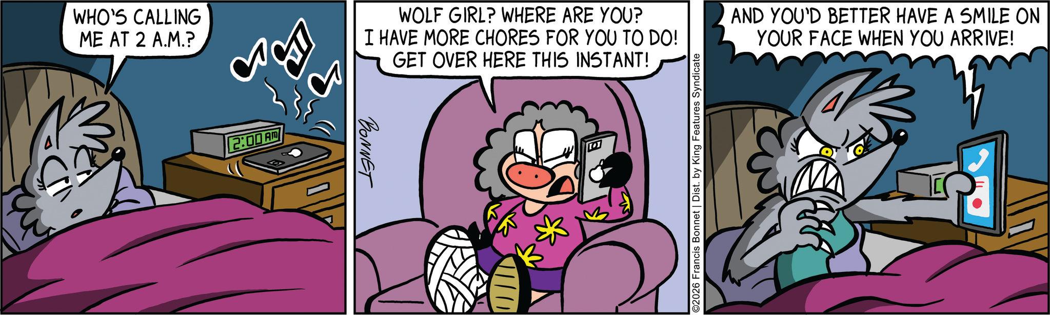 Publication OCR: WHO'S CALLING ME AT 2 A.M.? 2:00 AM WOLF GIRL? WHERE ARE YOU? I HAVE MORE CHORES FOR YOU TO DO! GET OVER HERE THIS INSTANT! AND YOU'D BETTER HAVE A SMILE ON YOUR FACE WHEN YOU ARRIVE! BONNET 2026 Francis Bonnet | Dist. by King Features Syndicate WHO'S CALLING ME AT 2 A.M. ? 2:00 AM WOLF GIRL ? WHERE ARE YOU ? I HAVE MORE CHORES FOR YOU TO DO ! GET OVER HERE THIS INSTANT ! AND YOU'D BETTER HAVE A SMILE ON YOUR FACE WHEN YOU ARRIVE ! BONNET 2026 Francis Bonnet | Dist . by King Features Syndicate