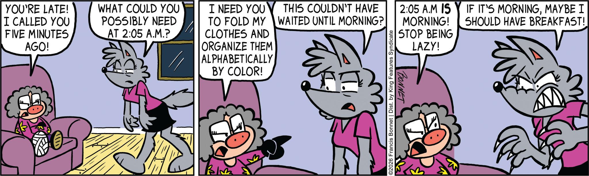 Fiction OCR: YOU'RE LATE! I CALLED YOU FIVE MINUTES AGO! WHAT COULD YOU POSSIBLY NEED AT 2:05 A.M.? I NEED YOU THIS COULDN'T HAVE TO FOLD MY CLOTHES AND ORGANIZE THEM ALPHABETICALLY BY COLOR! Bl WAITED UNTIL MORNING? ©2026 Francis Bonnet | Dist. by King Features Syndicate 2:05 A.M IS MORNING! STOP BEING BONNET LAZY! IF IT'S MORNINGMAYBE I SHOULD HAVE BREAKFAST! YOU'RE LATE ! I CALLED YOU FIVE MINUTES AGO ! WHAT COULD YOU POSSIBLY NEED AT 2:05 A.M. ? I NEED YOU THIS COULDN'T HAVE TO FOLD MY CLOTHES AND ORGANIZE THEM ALPHABETICALLY BY COLOR ! Bl WAITED UNTIL MORNING ? © 2026 Francis Bonnet | Dist . by King Features Syndicate 2:05 A.M IS MORNING ! STOP BEING BONNET LAZY ! IF IT'S MORNINGMAYBE I SHOULD HAVE BREAKFAST !