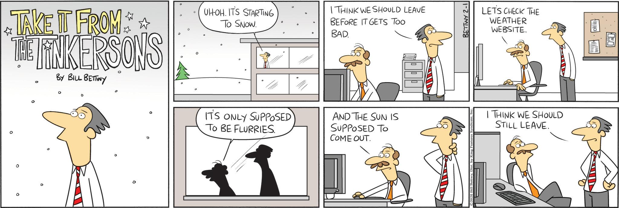 Animated cartoon OCR: O TAKE IT FROM * * THE FINKERSONS BY BILL BETTWY ° UHOH. IT'S STARTING To SNOW. IT'S ONLY SUPPOSED TO BE FLURRIES I THINK WE SHOULD LEAVE BEFORE IT GETS TOO BAD. AND THE SUN IS SUPPOSED TO COME OUT. BETTWY 2-1 LETS CHECK THE WEATHER WEBSITE. I THINK WE SHOULD STILL LEAVE. ° O TAKE IT FROM * * THE FINKERSONS BY BILL BETTWY ° UHOH . IT'S STARTING To SNOW . IT'S ONLY SUPPOSED TO BE FLURRIES I THINK WE SHOULD LEAVE BEFORE IT GETS TOO BAD . AND THE SUN IS SUPPOSED TO COME OUT . BETTWY 2-1 LETS CHECK THE WEATHER WEBSITE . I THINK WE SHOULD STILL LEAVE . °
