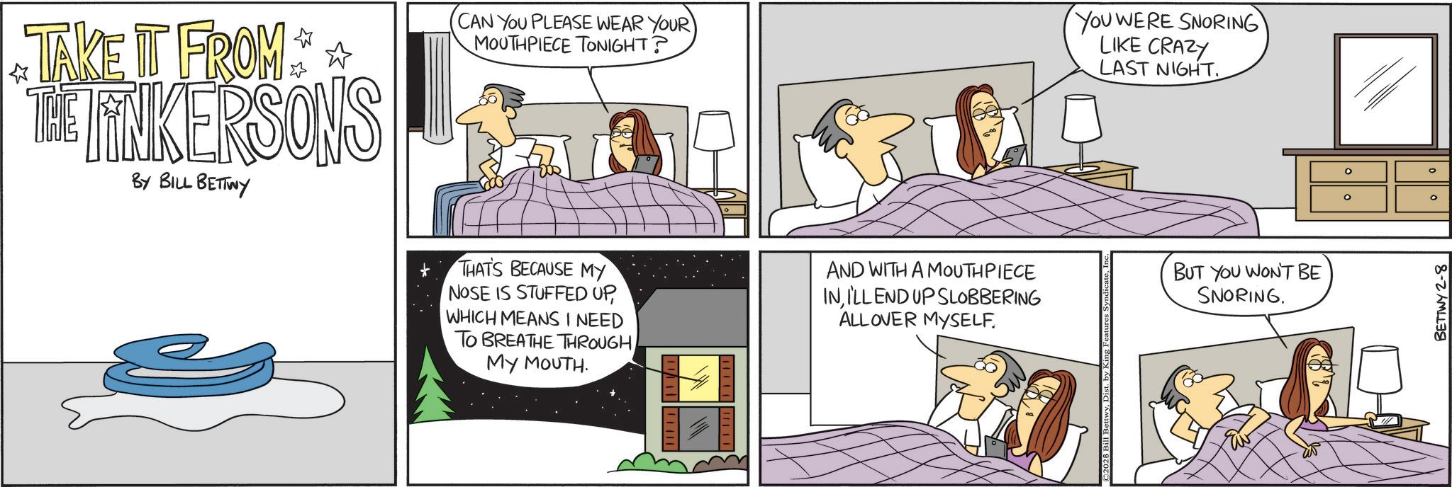 Animated cartoon OCR: TAKE IT FROM ** THE FINKERSONS BY BILL BETTWY CAN YOU PLEASE WEAR YOUR MOUTHPIECE TONIGHT? YOU WERE SNORING LIKE CRAZY LAST NIGHT. THAT'S BECAUSE MY NOSE IS STUFFED UPWHICH MEANS I NEED TO BREATHE THROUGH MY MOUTH. AND WITH A MOUTHPIECE INI'LL END UP SLOBBERING ALLOVER MYSELF. H 2026 Bill BettwyDist. by King Features BUT YOU WON'T BE SNORING. ° ° ° BETTWY 2-8 TAKE IT FROM ** THE FINKERSONS BY BILL BETTWY CAN YOU PLEASE WEAR YOUR MOUTHPIECE TONIGHT ? YOU WERE SNORING LIKE CRAZY LAST NIGHT . THAT'S BECAUSE MY NOSE IS STUFFED UPWHICH MEANS I NEED TO BREATHE THROUGH MY MOUTH . AND WITH A MOUTHPIECE INI'LL END UP SLOBBERING ALLOVER MYSELF . H 2026 Bill BettwyDist . by King Features BUT YOU WON'T BE SNORING . ° ° ° BETTWY 2-8