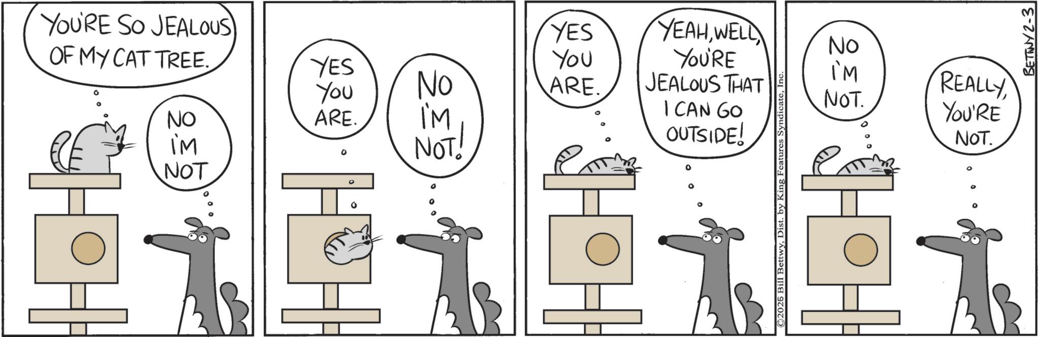 Line art OCR: NOT YOU'RE SO JEALOUS YES OF MY CAT TREE. YES You YEAHWELC YOU'RE You No ARE. NO ARE. I'M I'M NOT! JEALOUS THAT I CAN GO OUTSIDE! ° ° No IM NOT. REALLY YOU'RE NOT. ©2026 Bill BettwyIn HH~• BETTWY2-3 NOT YOU'RE SO JEALOUS YES OF MY CAT TREE . YES You YEAHWELC YOU'RE You No ARE . NO ARE . I'M I'M NOT ! JEALOUS THAT I CAN GO OUTSIDE ! ° ° No IM NOT . REALLY YOU'RE NOT . © 2026 Bill BettwyDist . by King Features SyndicateIn HH ~ • BETTWY2-3