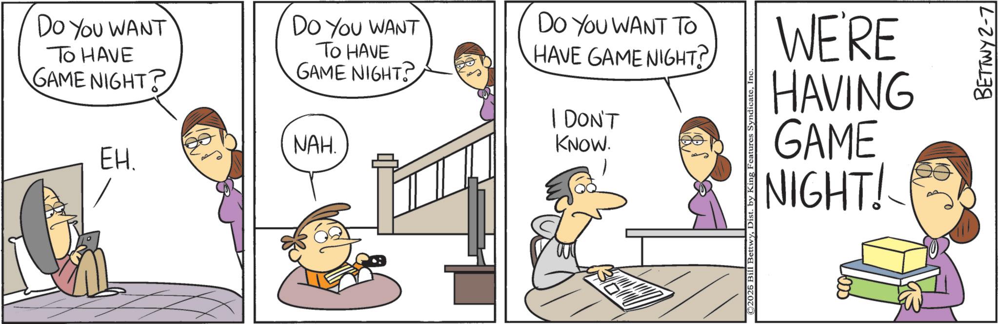 Animated cartoon OCR: DO YOU WANT TO HAVE GAME NIGHT? DO YOU WANT TO HAVE GAME NIGHT? NAH. EH. DO YOU WANT TO HAVE GAME NIGHT? I DON'T KNOW. ©2026 Bill BettwyInc. WE'RE HAVING GAME NIGHT! BETTWY 2-7 DO YOU WANT TO HAVE GAME NIGHT ? DO YOU WANT TO HAVE GAME NIGHT ? NAH . EH . DO YOU WANT TO HAVE GAME NIGHT ? I DON'T KNOW . © 2026 Bill BettwyDist . by King Features SyndicateInc. WE'RE HAVING GAME NIGHT ! BETTWY 2-7