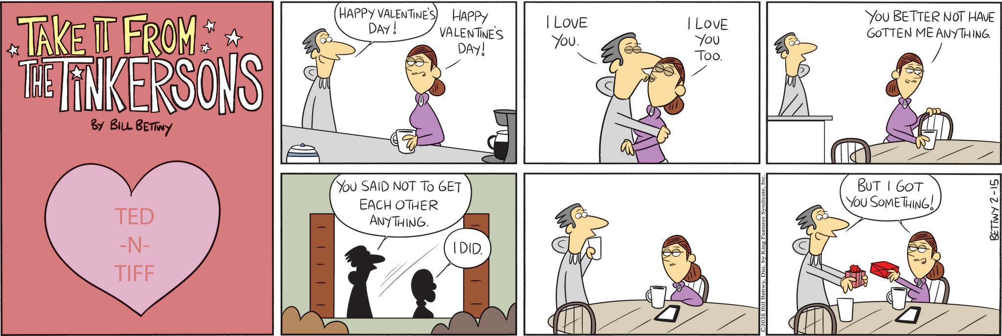 Animated cartoon OCR: TAKE IT FROM THE TINKERSONS BY BILL BETTWY TED -N- TIFF HAPPY VALENTINE'S HAPPY DAY! VALENTINE'S DAY! YOU SAID NOT TO GET EACH OTHER ANYTHING. I DID. I LOVE YOU BETTER NOT HAVE You. I LOVE You Too. GOTTEN ME ANYTHING. 2026 Bil BUT I GOT YOU SOMETHING! BETTWY 2-15 TAKE IT FROM THE TINKERSONS BY BILL BETTWY TED -N- TIFF HAPPY VALENTINE'S HAPPY DAY ! VALENTINE'S DAY ! YOU SAID NOT TO GET EACH OTHER ANYTHING . I DID . I LOVE YOU BETTER NOT HAVE You . I LOVE You Too . GOTTEN ME ANYTHING . 2026 Bil BUT I GOT YOU SOMETHING ! BETTWY 2-15