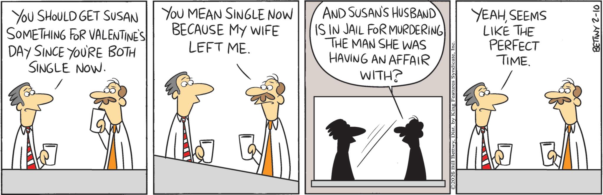 Fiction OCR: YOU SHOULD GET SUSAN SOMETHING FOR VALENTINE'S DAY SINCE YOU'RE BOTH SINGLE NOW. YOU MEAN SINGLE NOW BECAUSE MY WIFE LEFT ME. AND SUSAN'S HUSBAND IS IN JAIL FOR MURDERING THE MAN SHE WAS HAVING AN AFFAIR WITH? ©2026 Bill BettwyIn YEAHSEEMS LIKE THE PERFECT TIME. BETTWY 2-10 YOU SHOULD GET SUSAN SOMETHING FOR VALENTINE'S DAY SINCE YOU'RE BOTH SINGLE NOW . YOU MEAN SINGLE NOW BECAUSE MY WIFE LEFT ME . AND SUSAN'S HUSBAND IS IN JAIL FOR MURDERING THE MAN SHE WAS HAVING AN AFFAIR WITH ? © 2026 Bill BettwyDist . by King Features SyndicateIn YEAHSEEMS LIKE THE PERFECT TIME . BETTWY 2-10