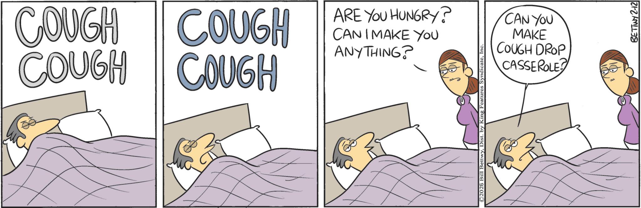 Sleep OCR: COUGH COUGH COUGH COUGH ARE YOU HUNGRY? CAN I MAKE YOU ANYTHING? ©2025 Bill BettwyIn‹ CAN YOU MAKE COUGH DROP CASSEROLE BETTWY 2-12 COUGH COUGH COUGH COUGH ARE YOU HUNGRY ? CAN I MAKE YOU ANYTHING ? © 2025 Bill BettwyDist . by King Features SyndicateIn ‹ CAN YOU MAKE COUGH DROP CASSEROLE BETTWY 2-12