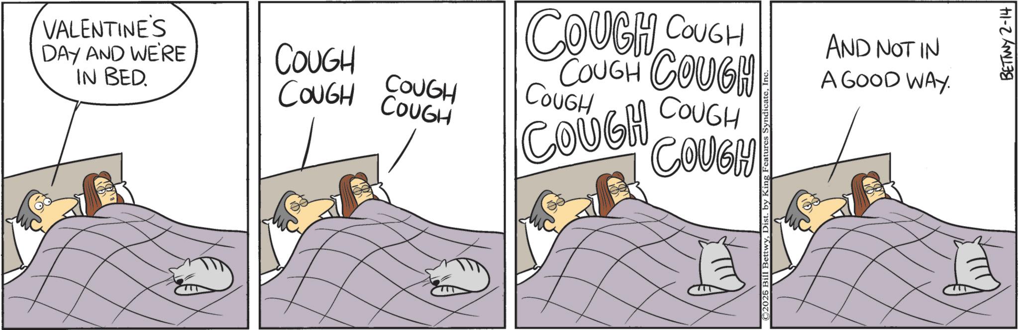 Sleep OCR: VALENTINE'S DAY AND WE'RE IN BED. COUGH COUGH COUGH COUGH COUGH COUGH COUGH COUGH COUGH COUGH COUGH COUGH ©2026 Bill BettwyI AND NOT IN A GOOD WAY. BETWY 2-14 VALENTINE'S DAY AND WE'RE IN BED . COUGH COUGH COUGH COUGH COUGH COUGH COUGH COUGH COUGH COUGH COUGH COUGH © 2026 Bill BettwyDist . by King Features SyndicateI AND NOT IN A GOOD WAY . BETWY 2-14