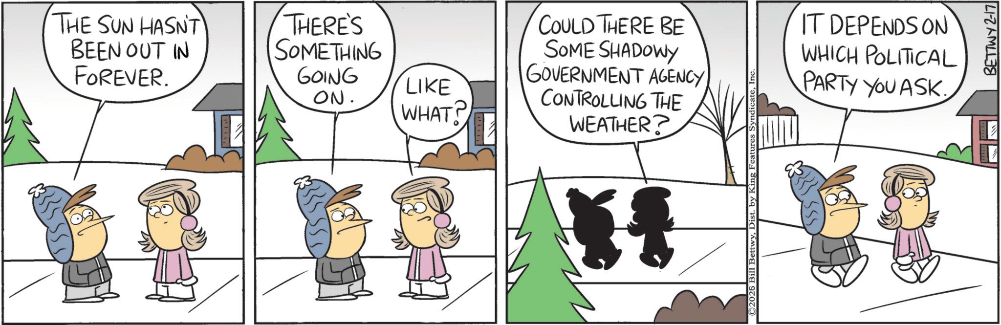Animated cartoon OCR: THE SUN HASN'T BEEN OUT IN FOREVER. THERE'S SOMETHING GOING ON. LIKE WHAT? COULD THERE BE SOME SHADOWY GOVERNMENT AGENCY CONTROLLING THE WEATHER? ©2026 Bill BettwyInc IT DEPENDS ON WHICH POLITICAL PARTY YOU ASK BETTWY 2-17 THE SUN HASN'T BEEN OUT IN FOREVER . THERE'S SOMETHING GOING ON . LIKE WHAT ? COULD THERE BE SOME SHADOWY GOVERNMENT AGENCY CONTROLLING THE WEATHER ? © 2026 Bill BettwyDist . by King Features SyndicateInc IT DEPENDS ON WHICH POLITICAL PARTY YOU ASK BETTWY 2-17