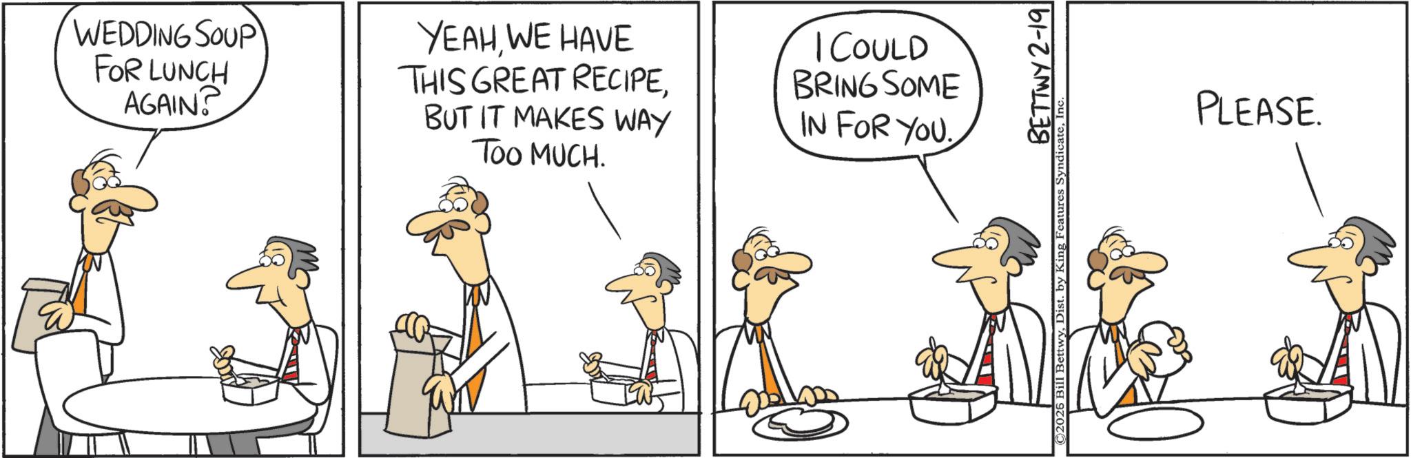 Animation OCR: WEDDING SOUP FOR LUNCH AGAIN? YEAHWE HAVE THIS GREAT RECIPEBUT IT MAKES WAY TOO MUCH. I COULD BRING SOME IN FOR YOU. BETTWY 2-19 ©2026 Bill BettwyIn PLEASE. WEDDING SOUP FOR LUNCH AGAIN ? YEAHWE HAVE THIS GREAT RECIPEBUT IT MAKES WAY TOO MUCH . I COULD BRING SOME IN FOR YOU . BETTWY 2-19 © 2026 Bill BettwyDist . by King Features SyndicateIn PLEASE .