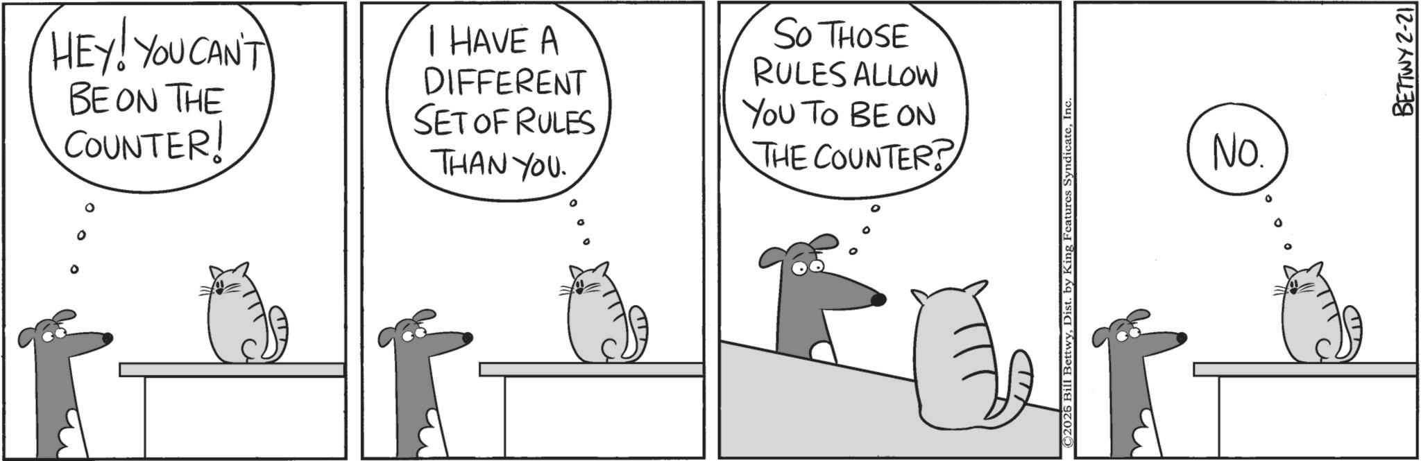 Line art OCR: HEY! YOU CAN'T BE ON THE COUNTER! I HAVE A DIFFERENT SET OF RULES THAN YOU. SO THOSE RULES ALLOW YOU TO BE ON THE COUNTER? ©2026 Bill BettwyInc No. ? BETTWY 2-21 HEY ! YOU CAN'T BE ON THE COUNTER ! I HAVE A DIFFERENT SET OF RULES THAN YOU . SO THOSE RULES ALLOW YOU TO BE ON THE COUNTER ? © 2026 Bill BettwyDist . by King Features SyndicateInc No. ? BETTWY 2-21