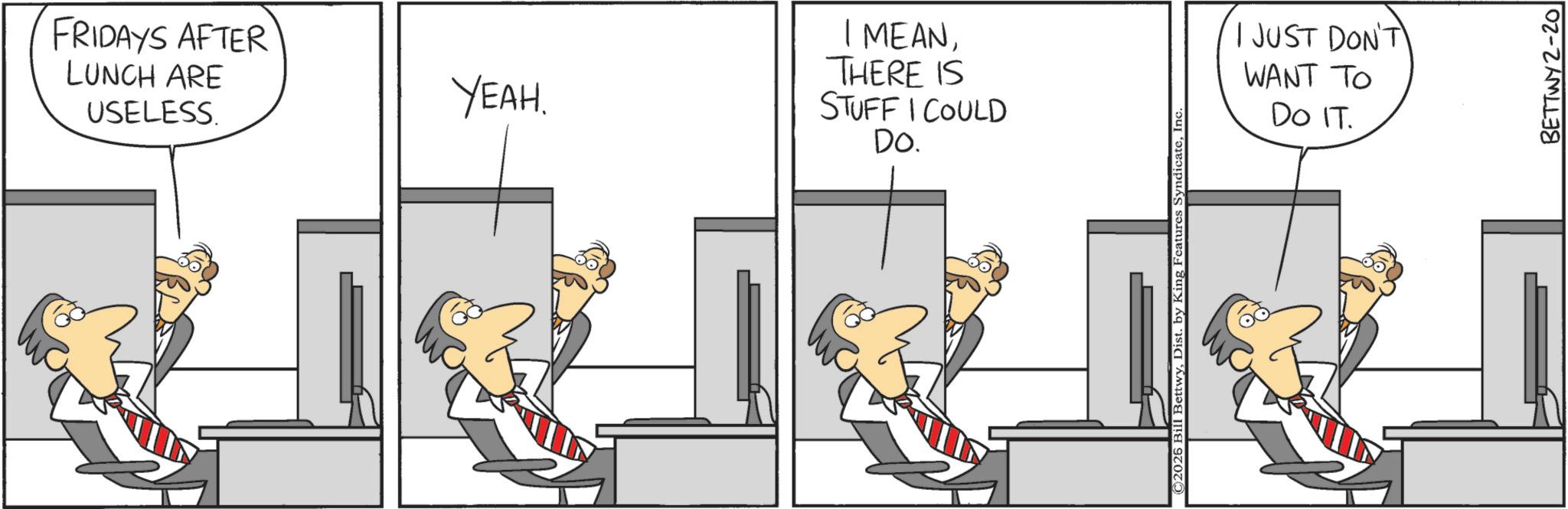 Fictional character OCR: FRIDAYS AFTER LUNCH ARE USELESS. YEAH. I MEANTHERE IS STUFF I COULD DO. I JUST DON'T WANT TO DO IT. BETTWY2-20 FRIDAYS AFTER LUNCH ARE USELESS . YEAH . I MEANTHERE IS STUFF I COULD DO . I JUST DON'T WANT TO DO IT . BETTWY2-20