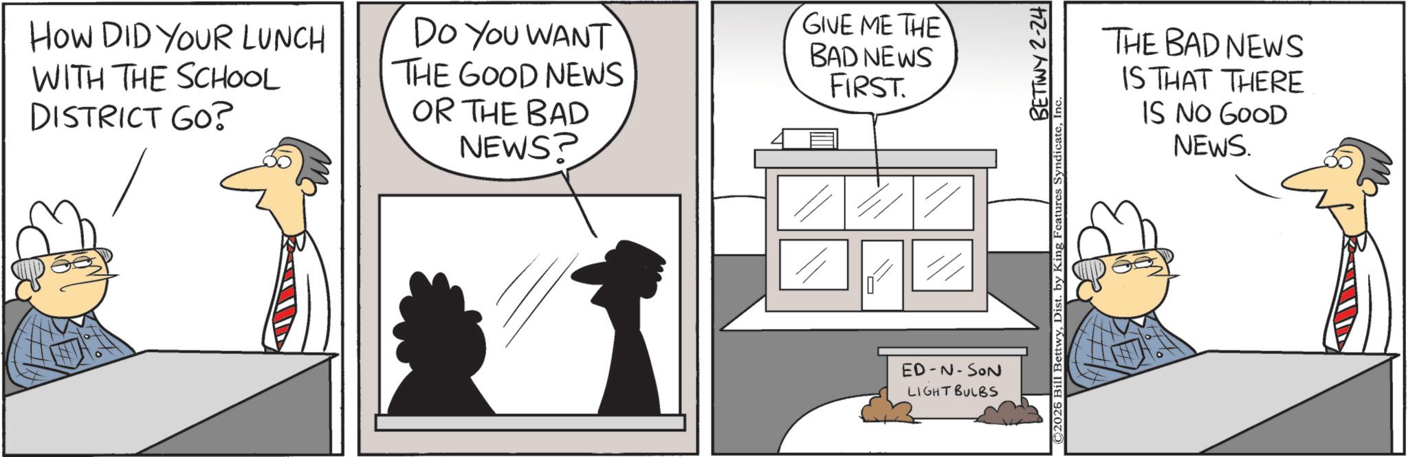 Photo caption OCR: How DID YOUR LUNCH WITH THE SCHOOL DISTRICT GO? DO YOU WANT THE GOOD NEWS OR THE BAD NEWS? GIVE ME THE BAD NEWS FIRST. ED-N-SON LIGHT BULBS BETTWY 2-24 ©2026 Bill BettwyIn‹ THE BAD NEWS IS THAT THERE IS NO GOOD NEWS. How DID YOUR LUNCH WITH THE SCHOOL DISTRICT GO ? DO YOU WANT THE GOOD NEWS OR THE BAD NEWS ? GIVE ME THE BAD NEWS FIRST . ED - N - SON LIGHT BULBS BETTWY 2-24 © 2026 Bill BettwyDist . by King Features SyndicateIn ‹ THE BAD NEWS IS THAT THERE IS NO GOOD NEWS .