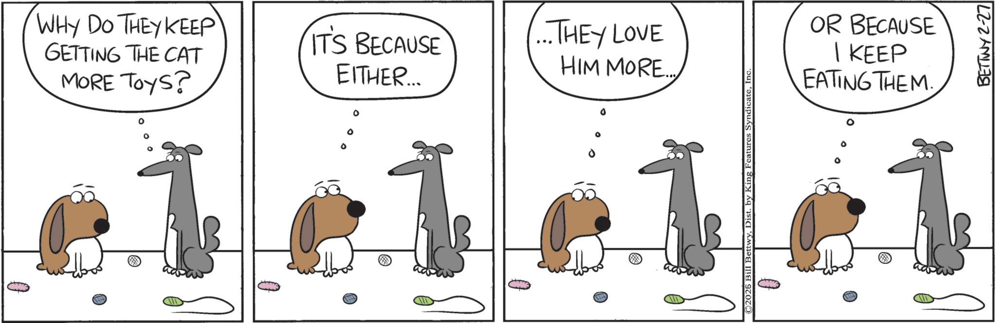Animation OCR: WHY DO THEY KEEP GETTING THE CAT MORE TOYS? IT'S BECAUSE EITHER.... ° ·lele ...THEY LOVE HIM MORE... ° C2026 Bill BettwyInc BETTWY 2-27 OR BECAUSE 1 KEEP EATING THEM. 1 WHY DO THEY KEEP GETTING THE CAT MORE TOYS ? IT'S BECAUSE EITHER .... ° · lele ... THEY LOVE HIM MORE ... ° C2026 Bill BettwyDist . by King Features SyndicateInc BETTWY 2-27 OR BECAUSE 1 KEEP EATING THEM . 1
