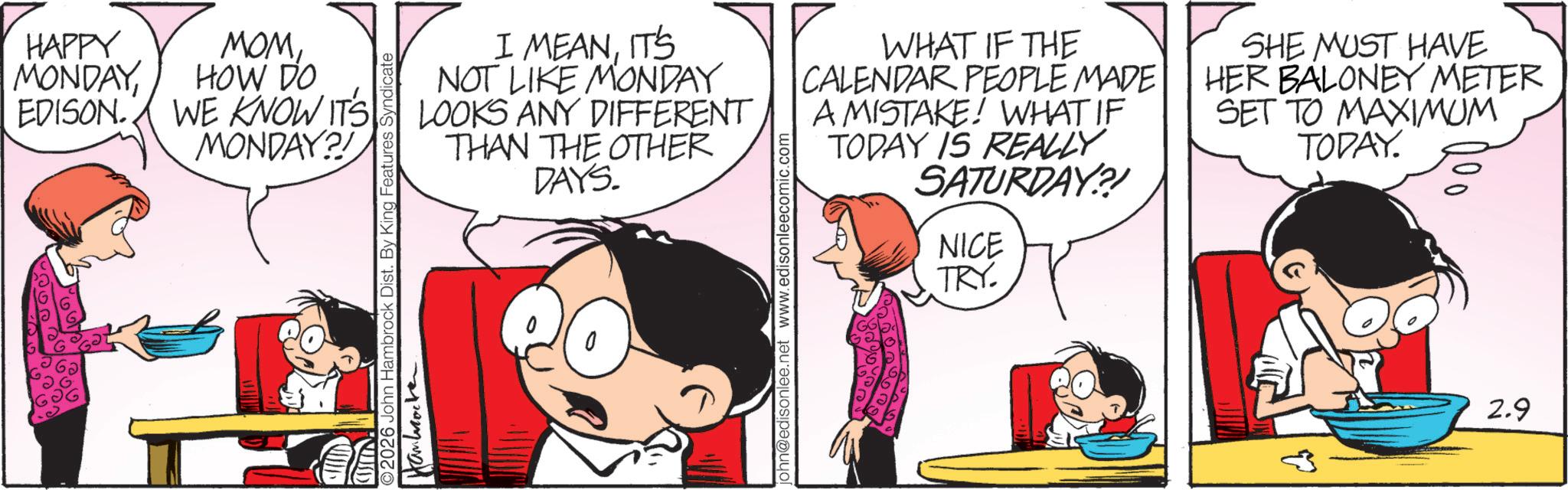 Comic book OCR: HAPPY MONDAYEDISON. MOMHOW DO WE KNOW IT'S MONDAY?! 2026 John Hambrock Dist. By King Features Syndicate I MEANIT'S NOT LIKE MONDAY LOOKS ANY DIFFERENT THAN THE OTHER DAYS. john@edisonlee.net www.edisonleecomic.com WHAT IF THE CALENDAR PEOPLE MADE A MISTAKE! WHAT IF TODAY IS REALLY SATURDAY?! NICE TRY. SHE MUST HAVE HER BALONEY METER SET TO MAXIMUM TODAY. 2.9 HAPPY MONDAYEDISON . MOMHOW DO WE KNOW IT'S MONDAY ?! 2026 John Hambrock Dist . By King Features Syndicate I MEANIT'S NOT LIKE MONDAY LOOKS ANY DIFFERENT THAN THE OTHER DAYS . john@edisonlee.net www.edisonleecomic.com WHAT IF THE CALENDAR PEOPLE MADE A MISTAKE ! WHAT IF TODAY IS REALLY SATURDAY ?! NICE TRY . SHE MUST HAVE HER BALONEY METER SET TO MAXIMUM TODAY . 2.9