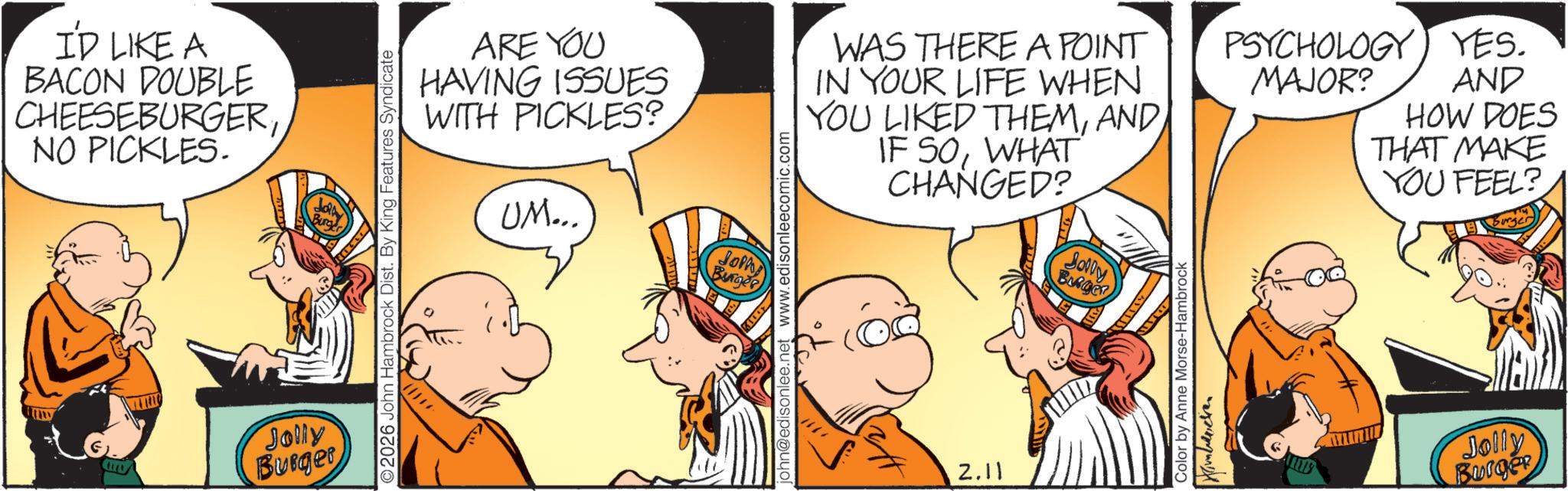 Conversation OCR: I'D LIKE A BACON DOUBLE CHEESEBURGERNO PICKLES. Jolly Burger 2026 John Hambrock Dist. By King Features Syndicate ARE YOU HAVING ISSUES WITH PICKLES? UM... Soph Burger john@edisonlee.net www.edisonleecomic.com WAS THERE A POINT IN YOUR LIFE WHEN YOU LIKED THEMWHAT CHANGED? 2.11 Solly Color by Anne Morse-Hambrock PSYCHOLOGY YES. MAJOR? AND HOW DOES THAT MAKE YOU FEEL? Jolly Burger I'D LIKE A BACON DOUBLE CHEESEBURGERNO PICKLES . Jolly Burger 2026 John Hambrock Dist . By King Features Syndicate ARE YOU HAVING ISSUES WITH PICKLES ? UM ... Soph Burger john@edisonlee.net www.edisonleecomic.com WAS THERE A POINT IN YOUR LIFE WHEN YOU LIKED THEMIF SOWHAT CHANGED ? 2.11 Solly Color by Anne Morse - Hambrock PSYCHOLOGY YES . MAJOR ? AND HOW DOES THAT MAKE YOU FEEL ? Jolly Burger
