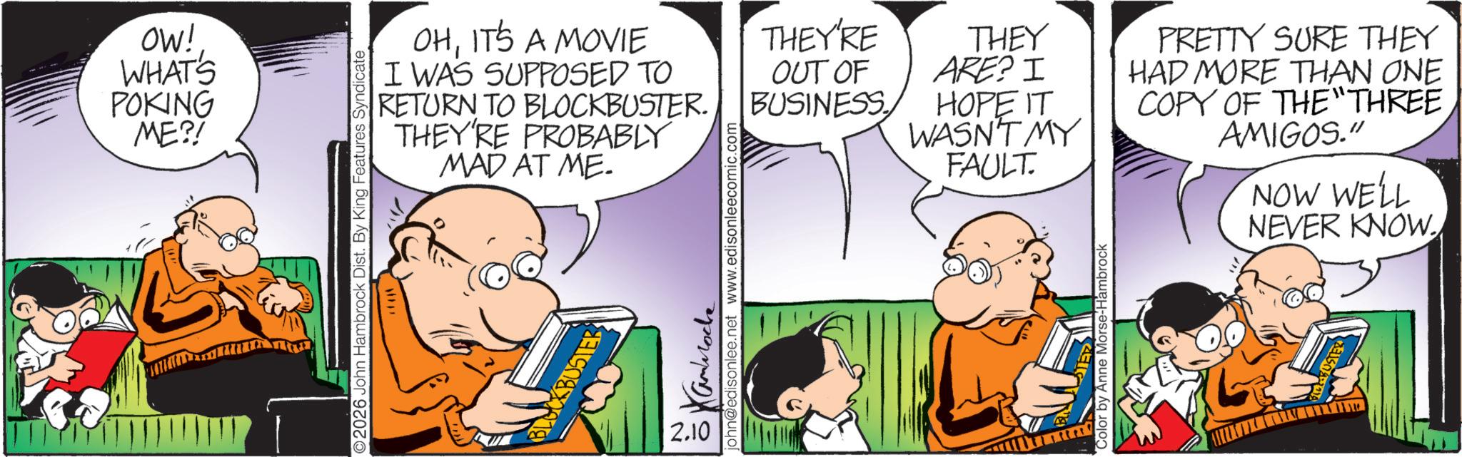 Gesture OCR: OW! WHAT'S POKING ME?! OHIT'S A MOVIE I WAS SUPPOSED TO RETURN TO BLOCKBUSTER. THEY'RE PROBABLY MAD AT ME. 2026 John Hambrock Dist. By King Features Syndicate BLOCKBUSTER 2.10 john@edisonlee.net www.edisonleecomic.com ??????? THEY'RE THEY OUT OF BUSINESS ARE? I PRETTY SURE THEY HAD MORE THAN ONE HOPE IT WASN'T MY FAULT. COPY OF THE "THREE AMIGOS." NOW WELL NEVER KNOW. Color by Anne Morse-Hambrock OW ! WHAT'S POKING ME ?! OHIT'S A MOVIE I WAS SUPPOSED TO RETURN TO BLOCKBUSTER . THEY'RE PROBABLY MAD AT ME . 2026 John Hambrock Dist . By King Features Syndicate BLOCKBUSTER 2.10 john@edisonlee.net www.edisonleecomic.com ??????? THEY'RE THEY OUT OF BUSINESS ARE ? I PRETTY SURE THEY HAD MORE THAN ONE HOPE IT WASN'T MY FAULT . COPY OF THE " THREE AMIGOS . " NOW WELL NEVER KNOW . Color by Anne Morse - Hambrock