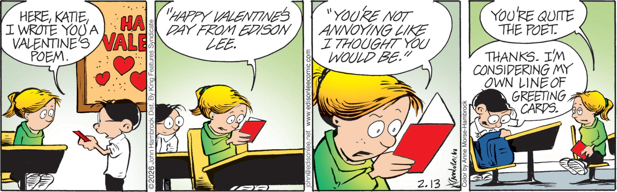 Child OCR: HEREI WROTE YOUA HA VALENTINE'S VALE POEM. 2026 John Hambrock Dist. By King Features Syndicate "HAPPY VALENTINE'S DAY FROM EDISON LEE. 867 john@edisonlee.net www.edisonleecomic.com "YOU'RE NOT ANNOYING LIKE I THOUGHT YOU WOULD BE." 2.13 Kambach Color by Anne Morse-Hambrock YOU'RE QUITE THE POET. THANKS. I'M CONSIDERING MY OWN LINE OF GREETING CARDS. HEREI WROTE YOUA HA VALENTINE'S VALE POEM . 2026 John Hambrock Dist . By King Features Syndicate " HAPPY VALENTINE'S DAY FROM EDISON LEE . 867 john@edisonlee.net www.edisonleecomic.com " YOU'RE NOT ANNOYING LIKE I THOUGHT YOU WOULD BE . " 2.13 Kambach Color by Anne Morse - Hambrock YOU'RE QUITE THE POET . THANKS . I'M CONSIDERING MY OWN LINE OF GREETING CARDS .