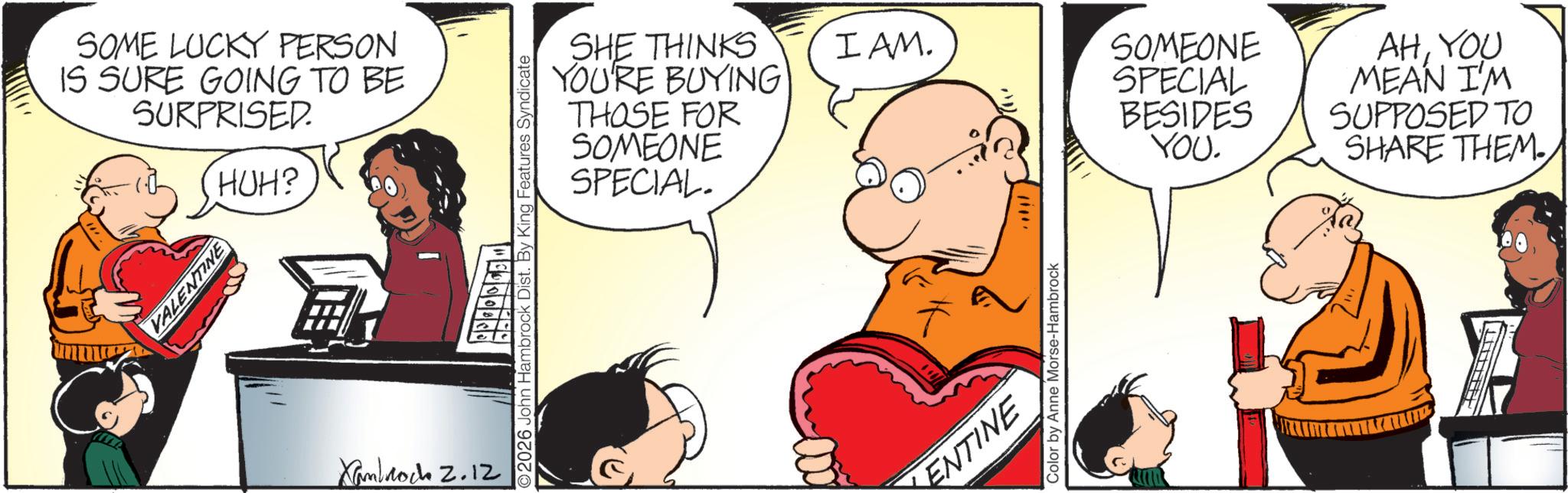 Comic book OCR: SOME LUCKY PERSON IS SURE GOING TO BE SURPRISED. HUH? VALENTINE Xanbrock 2.12 SHE THINKS YOU'RE BUYING THOSE FOR SOMEONE SPECIAL. 2026 John Hambrock Dist. By King Features Syndicate 5000903 I AM. SOMEONE AHYOU SPECIAL MEAN I'M BESIDES SUPPOSED TO YOU. SHARE THEM.KENTINE Color by Anne Morse-Hambrock SOME LUCKY PERSON IS SURE GOING TO BE SURPRISED . HUH ? VALENTINE Xanbrock 2.12 SHE THINKS YOU'RE BUYING THOSE FOR SOMEONE SPECIAL . 2026 John Hambrock Dist . By King Features Syndicate 5000903 I AM . SOMEONE AHYOU SPECIAL MEAN I'M BESIDES SUPPOSED TO YOU . SHARE THEM .KENTINE Color by Anne Morse - Hambrock