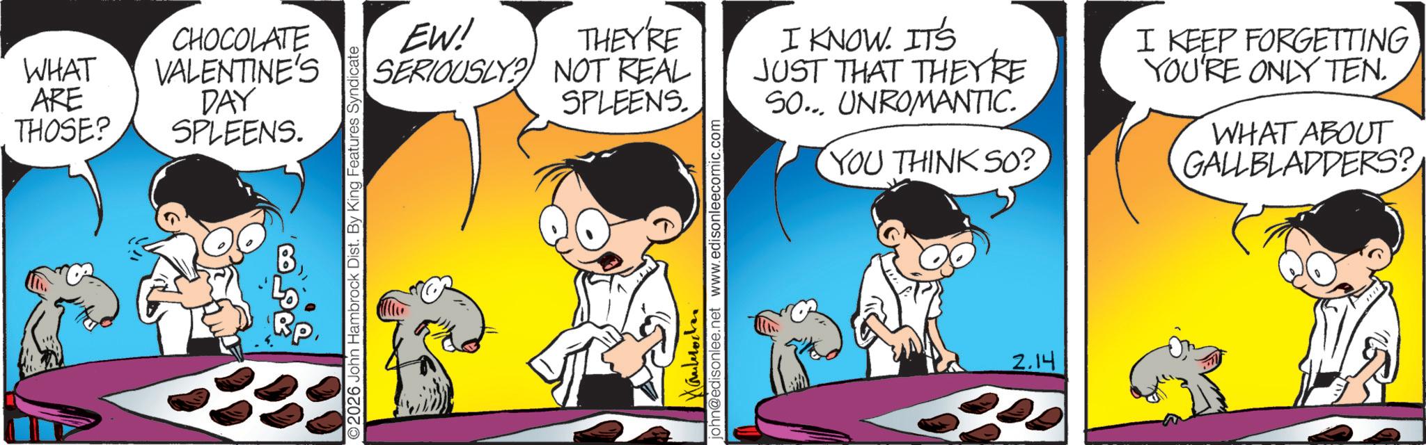 Graphics OCR: WHAT ARE THOSE? CHOCOLATE VALENTINE'S DAY SPLEENS. B 2026 John Hambrock Dist. By King Features Syndicate THEY'RE EW! SERIOUSLY? NOT REAL SPLEENS. I KNOW. IT'S JUST THAT THEY'RE SO... UNROMANTIC. YOU THINK SO? I KEEP FORGETTING YOU'RE ONLY TEN. WHAT ABOUT GALLBLADDERS? Hauleroden john@edisonlee.net www.edisonleecomic.com 2.14 WHAT ARE THOSE ? CHOCOLATE VALENTINE'S DAY SPLEENS . B 2026 John Hambrock Dist . By King Features Syndicate THEY'RE EW ! SERIOUSLY ? NOT REAL SPLEENS . I KNOW . IT'S JUST THAT THEY'RE SO ... UNROMANTIC . YOU THINK SO ? I KEEP FORGETTING YOU'RE ONLY TEN . WHAT ABOUT GALLBLADDERS ? Hauleroden john@edisonlee.net www.edisonleecomic.com 2.14