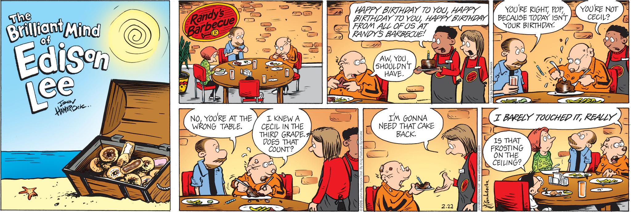 Graphics OCR: The of Brilliant Mind Edison Lee JOHN HAMBROCK.. Randy's Barbecue NOYOU'RE AT THE WRONG TABLE. I KNEW A CECIL IN THE THIRD GRADE. DOES THAT COUNT? HAPPY BIRTHDAY TO YOUHAPPY BIRTHDAY TO YOUHAPPY BIRTHDAY FROM ALL OF US AT RANDY'S BARBECUE! AWSHOULDN'T HAVE. I'M GONNA NEED THAT CAKE BACK. YOU'RE RIGHTPOP BECAUSE TODAY ISN'T YOUR BIRTHDAY. YOU'RE NOT CECIL? I BARELY TOUCHED ITREALLY IS THAT FROSTING ON THE CEILING? 2.22 ??????? The of Brilliant Mind Edison Lee JOHN HAMBROCK .. Randy's Barbecue NOYOU'RE AT THE WRONG TABLE . I KNEW A CECIL IN THE THIRD GRADE . DOES THAT COUNT ? HAPPY BIRTHDAY TO YOUHAPPY BIRTHDAY TO YOUHAPPY BIRTHDAY FROM ALL OF US AT RANDY'S BARBECUE ! AWSHOULDN'T HAVE . I'M GONNA NEED THAT CAKE BACK . YOU'RE RIGHTPOP BECAUSE TODAY ISN'T YOUR BIRTHDAY . YOU'RE NOT CECIL ? I BARELY TOUCHED ITREALLY IS THAT FROSTING ON THE CEILING ? 2.22 ???????