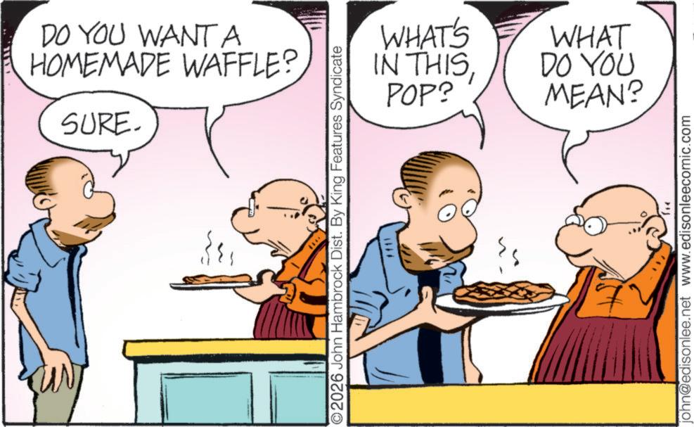 Pleased OCR: DO YOU WANT A HOMEMADE WAFFLE? SURE. WHAT'S IN THISPOP? ©2026 John Hambrock Dist. By King Features Syndicate #111 WHAT DO YOU MEAN? john@edisonlee.net www.edisonleecomic.com DO YOU WANT A HOMEMADE WAFFLE ? SURE . WHAT'S IN THISPOP ? © 2026 John Hambrock Dist . By King Features Syndicate # 111 WHAT DO YOU MEAN ? john@edisonlee.net www.edisonleecomic.com