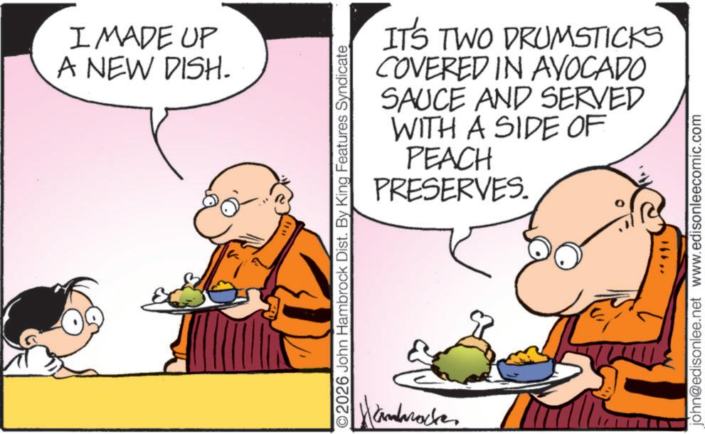 Comic book OCR: WI I MADE UP A NEW DISH. IT'S TWO DRUMSTICKS COVERED IN AVOCADO SAUCE AND SERVED WITH A SIDE OF PEACH PRESERVES. ©2026 John Hambrock Dist. By King Features Syndicate Hanbracke 16hjohn@edisonlee.net www.edisonleecomic.com WI I MADE UP A NEW DISH . IT'S TWO DRUMSTICKS COVERED IN AVOCADO SAUCE AND SERVED WITH A SIDE OF PEACH PRESERVES . © 2026 John Hambrock Dist . By King Features Syndicate Hanbracke 16hjohn@edisonlee.net www.edisonleecomic.com