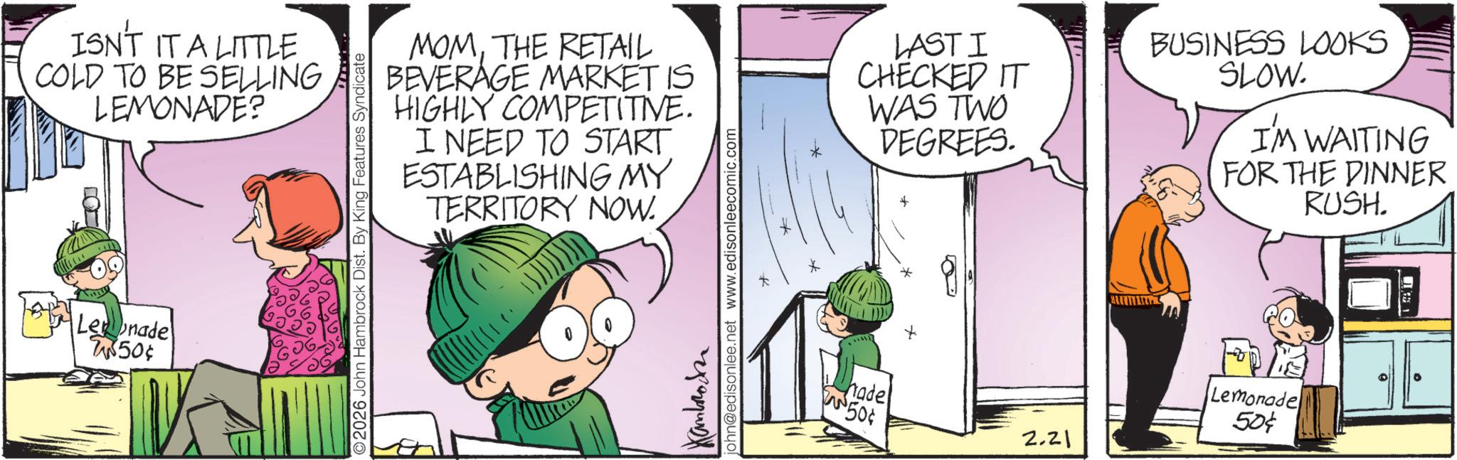 Photo caption OCR: ISN'T IT A LITTLE COLD TO BE SELLING LEMONADE? Lenade 2850¢ MOMTHE RETAIL BEVERAGE MARKET IS HIGHLY COMPETITIVE. I NEED TO START ESTABLISHING MY TERRITORY NOW. 2026 John Hambrock Dist. By King Features Syndicate Kamboden john@edisonlee.net www.edisonleecomic.com ? LAST I CHECKED IT WAS TWO DEGREES. * BUSINESS LOOKS SLOW. I'M WAITING FOR THE DINNER RUSH. hade PIN 50¢ 2.21 Lemonade 50¢ ISN'T IT A LITTLE COLD TO BE SELLING LEMONADE ? Lenade 2850 ¢ MOMTHE RETAIL BEVERAGE MARKET IS HIGHLY COMPETITIVE . I NEED TO START ESTABLISHING MY TERRITORY NOW . 2026 John Hambrock Dist . By King Features Syndicate Kamboden john@edisonlee.net www.edisonleecomic.com ? LAST I CHECKED IT WAS TWO DEGREES . * BUSINESS LOOKS SLOW . I'M WAITING FOR THE DINNER RUSH . hade PIN 50 ¢ 2.21 Lemonade 50 ¢