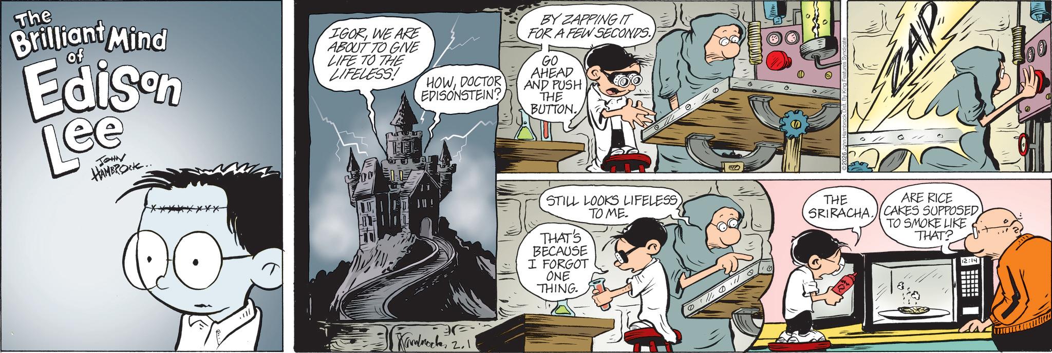 Comic book OCR: The Brilliant Mind of Edison Lee JOHN HAMBROCK.. IGORWE ARE ABOUT TO GIVE LIFE TO THE LIFELESS! HOWDOCTOR EDISONSTEIN? BY ZAPPING IT FOR A FEW SECONDS. GO AHEAD AND PUSH THE BUTTON E Kamback 2.11 ZAP STILL LOOKS LIFELESS TO ME. THE THAT'S BECAUSE I FORGOT ONE THING 0 ARE RICE SRIRACHA. CAKES SUPPOSED TO SMOKE LIKE THAT? 8 12:14 ? The Brilliant Mind of Edison Lee JOHN HAMBROCK .. IGORWE ARE ABOUT TO GIVE LIFE TO THE LIFELESS ! HOWDOCTOR EDISONSTEIN ? BY ZAPPING IT FOR A FEW SECONDS . GO AHEAD AND PUSH THE BUTTON E Kamback 2.11 ZAP STILL LOOKS LIFELESS TO ME . THE THAT'S BECAUSE I FORGOT ONE THING 0 ARE RICE SRIRACHA . CAKES SUPPOSED TO SMOKE LIKE THAT ? 8 12:14 ?