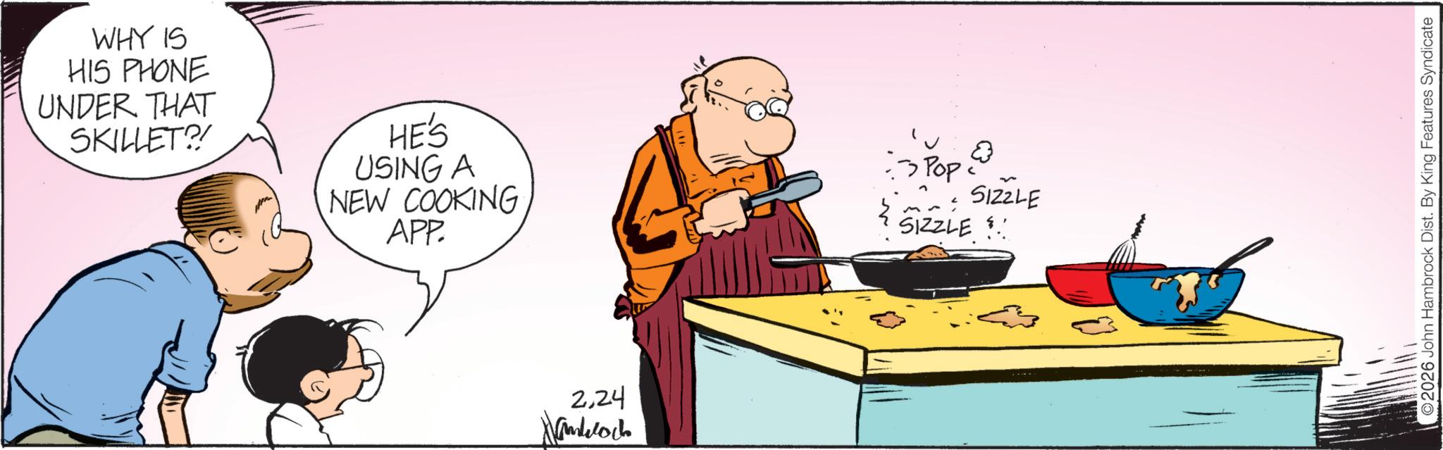 Animation OCR: WHY IS HIS PHONE UNDER THAT SKILLET?! HE'S USING A NEW COOKING APP. 224 Pop SIZZLE SIZZLE ©2026 John Hambrock Dist. By King Features Syndicate WHY IS HIS PHONE UNDER THAT SKILLET ?! HE'S USING A NEW COOKING APP . 224 Pop SIZZLE SIZZLE © 2026 John Hambrock Dist . By King Features Syndicate