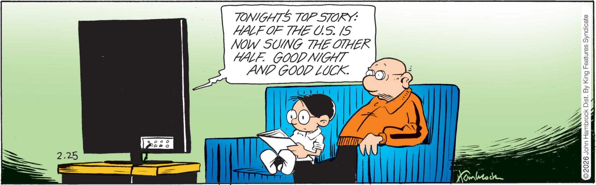 Animation OCR: 2.25 TONIGHT'S TOP STORY: HALF OF THE U.S. IS NOW SUING THE OTHER HALF GOOD NIGHT AND GOOD LUCK. 2026 John Hambrock Dist. By King Features Syndicate 2.25 TONIGHT'S TOP STORY : HALF OF THE U.S. IS NOW SUING THE OTHER HALF GOOD NIGHT AND GOOD LUCK . 2026 John Hambrock Dist . By King Features Syndicate