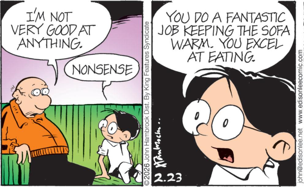 Comic book OCR: 337 I'M NOT VERY GOOD AT ANYTHING. NONSENSE YOU DO A FANTASTIC JOB KEEPING THE SOFA WARM. YOU EXCEL AT EATING. ©2026 John Hambrock Dist. By King Features Syndicate 2.23 ????????? john@edisonlee.net www.edisonleecomic.com 337 I'M NOT VERY GOOD AT ANYTHING . NONSENSE YOU DO A FANTASTIC JOB KEEPING THE SOFA WARM . YOU EXCEL AT EATING . © 2026 John Hambrock Dist . By King Features Syndicate 2.23 ????????? john@edisonlee.net www.edisonleecomic.com