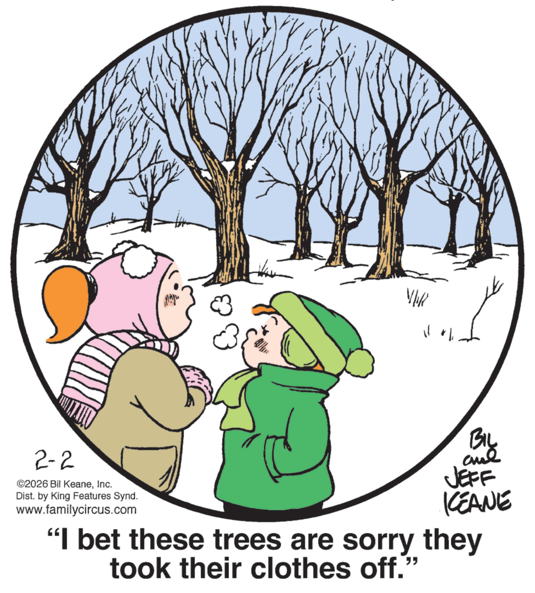 Graphics OCR: 2-2 ©2026 Bil KeaneInc. Dist. by King Features Synd. www.familycircus.com VW BIL JEFF KCEANE "I bet these trees are sorry they took their clothes off." 2-2 © 2026 Bil KeaneInc. Dist . by King Features Synd . www.familycircus.com VW BIL JEFF KCEANE " I bet these trees are sorry they took their clothes off . "