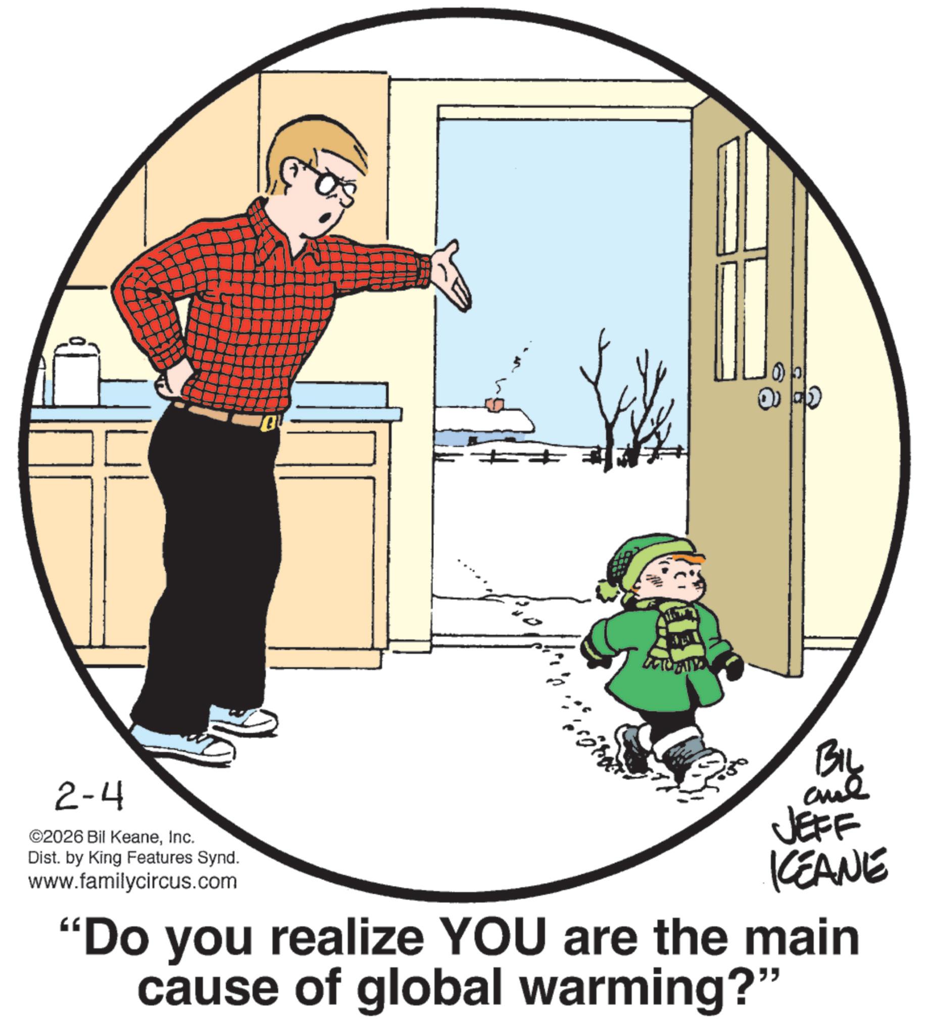 Fictional character OCR: 2-4 ©2026 Bil KeaneInc. Dist. by King Features Synd. www.familycircus.com BIL JEFF KCEANE "Do you realize YOU are the main cause of global warming?" 2-4 © 2026 Bil KeaneInc. Dist . by King Features Synd . www.familycircus.com BIL JEFF KCEANE " Do you realize YOU are the main cause of global warming ? "