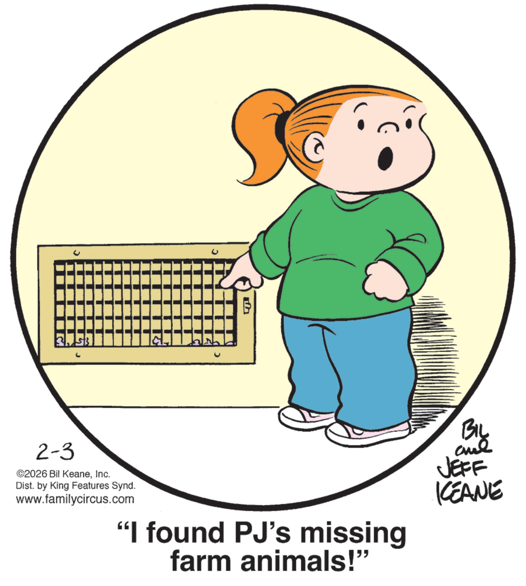 Happiness OCR: J ? 2-3 ©2026 Bil KeaneInc. Dist. by King Features Synd. www.familycircus.com "I found PJ's missing farm animals!" BIL and JEFF KCEANE J ? 2-3 © 2026 Bil KeaneInc. Dist . by King Features Synd . www.familycircus.com " I found PJ's missing farm animals ! " BIL and JEFF KCEANE