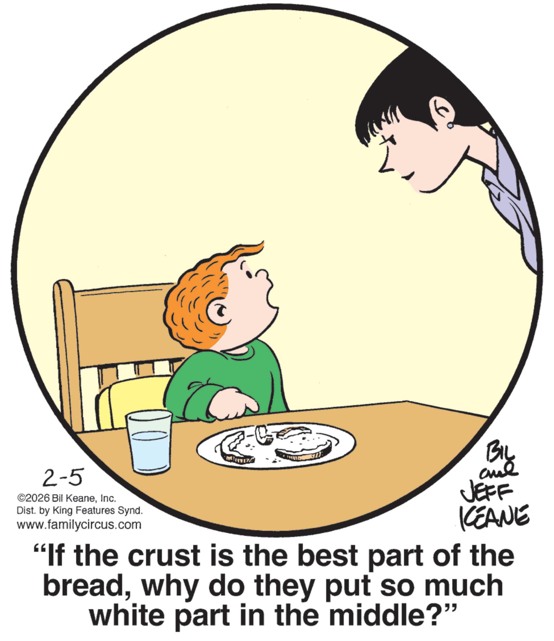 Child OCR: 2-5 ©2026 Bil KeaneInc. Dist. by King Features Synd. www.familycircus.com BIL JEFF KEANE “If the crust is the best part of the breadwhy do they put so much white part in the middle?" 2-5 © 2026 Bil KeaneInc. Dist . by King Features Synd . www.familycircus.com BIL JEFF KEANE “ If the crust is the best part of the breadwhy do they put so much white part in the middle ? "