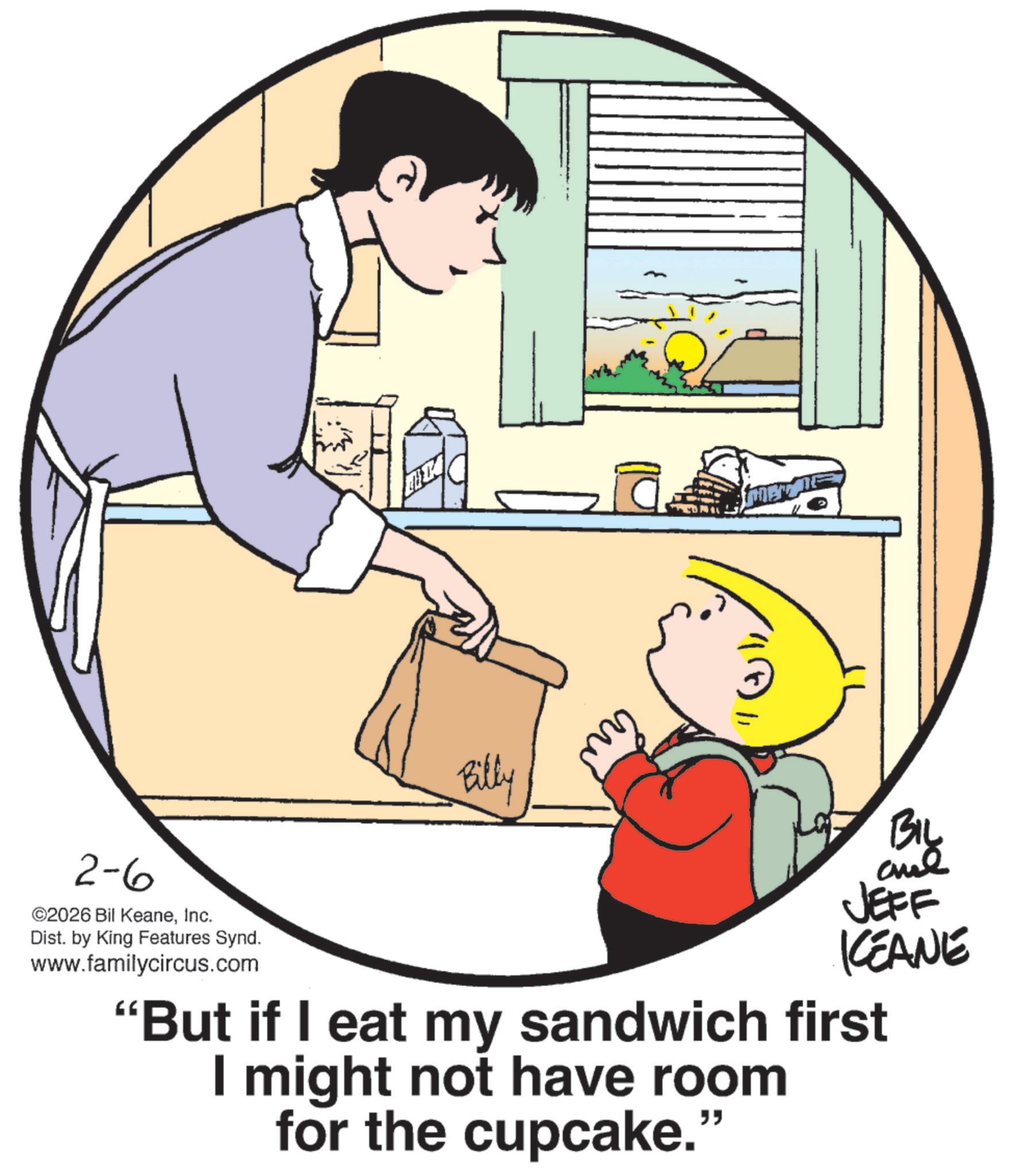 Child OCR: 2-6 ©2026 Bil KeaneInc. Dist. by King Features Synd. www.familycircus.com Billy merz BIL and JEFF KCEANE "But if I eat my sandwich first I might not have room for the cupcake." 2-6 © 2026 Bil KeaneInc. Dist . by King Features Synd . www.familycircus.com Billy merz BIL and JEFF KCEANE " But if I eat my sandwich first I might not have room for the cupcake . "
