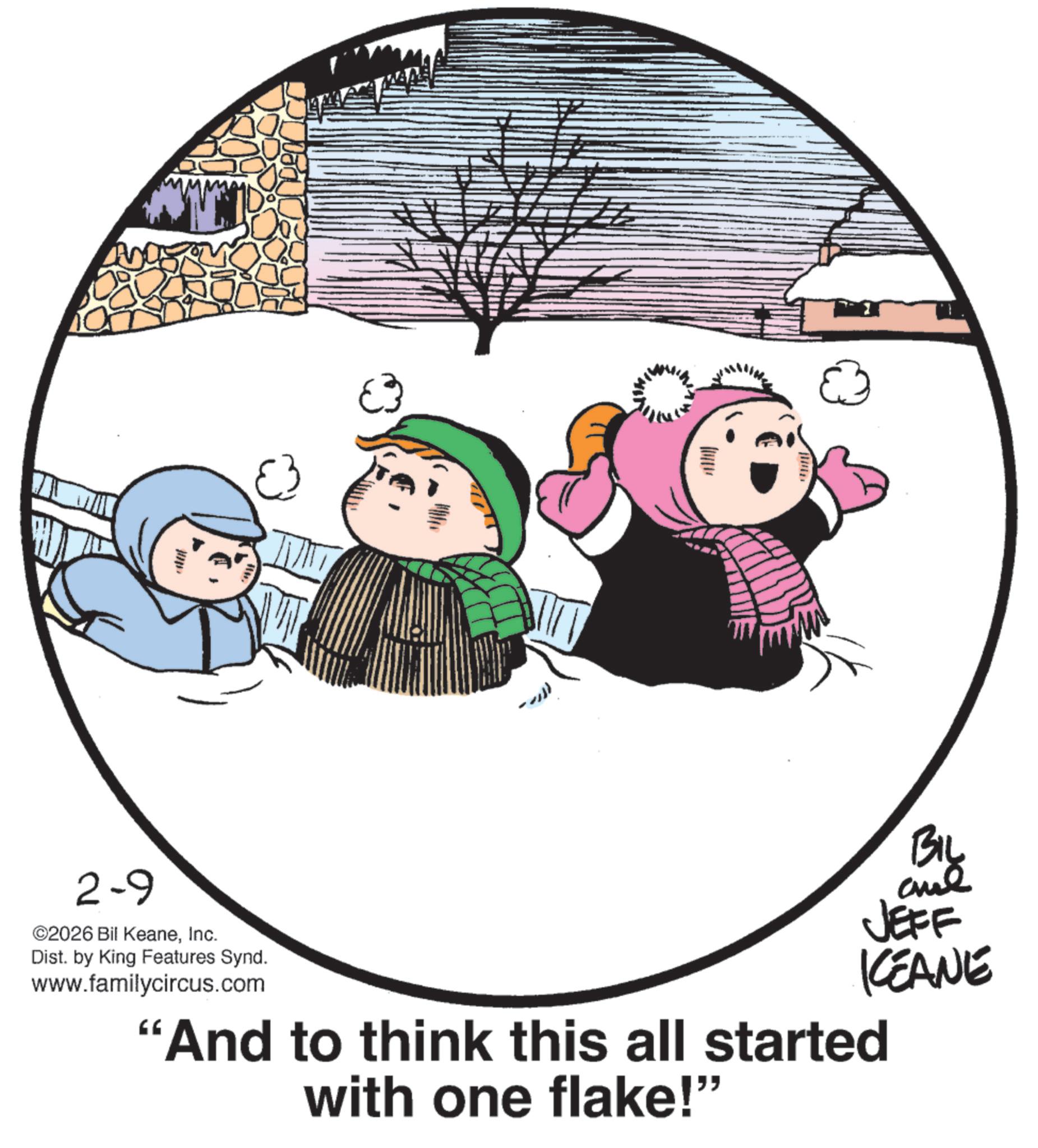 Graphics OCR: 2-9 ©2026 Bil KeaneInc. Dist. by King Features Synd. www.familycircus.com €3 -- BIL JEFF KEANE "And to think this all started with one flake!" 2-9 © 2026 Bil KeaneInc. Dist . by King Features Synd . www.familycircus.com € 3 -- BIL JEFF KEANE " And to think this all started with one flake ! "
